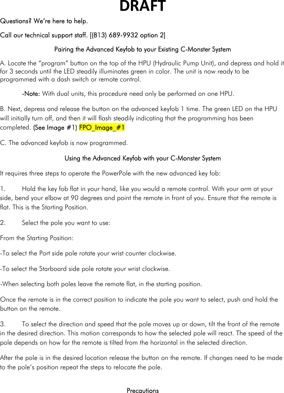 DRAFTQuestions? We’re here to help. Call our technical support staff. [(813) 689-9932 option 2] Pairing the Advanced Keyfob to your Existing C-Monster System A. Locate the “program” button on the top of the HPU (Hydraulic Pump Unit), and depress and hold it for 3 seconds until the LED steadily illuminates green in color. The unit is now ready to be programmed with a dash switch or remote control.  -Note: With dual units, this procedure need only be performed on one HPU. B. Next, depress and release the button on the advanced keyfob 1 time. The green LED on the HPU will initially turn off, and then it will flash steadily indicating that the programming has been completed. (See Image #1) FPO_Image_#1 C. The advanced keyfob is now programmed. Using the Advanced Keyfob with your C-Monster System It requires three steps to operate the PowerPole with the new advanced key fob: 1.  Hold the key fob flat in your hand, like you would a remote control. With your arm at your side, bend your elbow at 90 degrees and point the remote in front of you. Ensure that the remote is flat. This is the Starting Position.  2.  Select the pole you want to use: From the Starting Position: -To select the Port side pole rotate your wrist counter clockwise.  -To select the Starboard side pole rotate your wrist clockwise. -When selecting both poles leave the remote flat, in the starting position. Once the remote is in the correct position to indicate the pole you want to select, push and hold the button on the remote. 3.  To select the direction and speed that the pole moves up or down, tilt the front of the remote in the desired direction. This motion corresponds to how the selected pole will react. The speed of the pole depends on how far the remote is tilted from the horizontal in the selected direction. After the pole is in the desired location release the button on the remote. If changes need to be made to the pole’s position repeat the steps to relocate the pole.  Precautions  