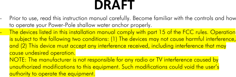 DRAFT- Prior to use, read this instruction manual carefully. Become familiar with the controls and how to operate your Power-Pole shallow water anchor properly. - The devices listed in this installation manual comply with part 15 of the FCC rules. Operation is subject to the following two conditions: (1) The devices may not cause harmful interference, and (2) This device must accept any interference received, including interference that may cause undesired operation. NOTE: The manufacturer is not responsible for any radio or TV interference caused by unauthorized modifications to this equipment. Such modifications could void the user’s authority to operate the equipment.  