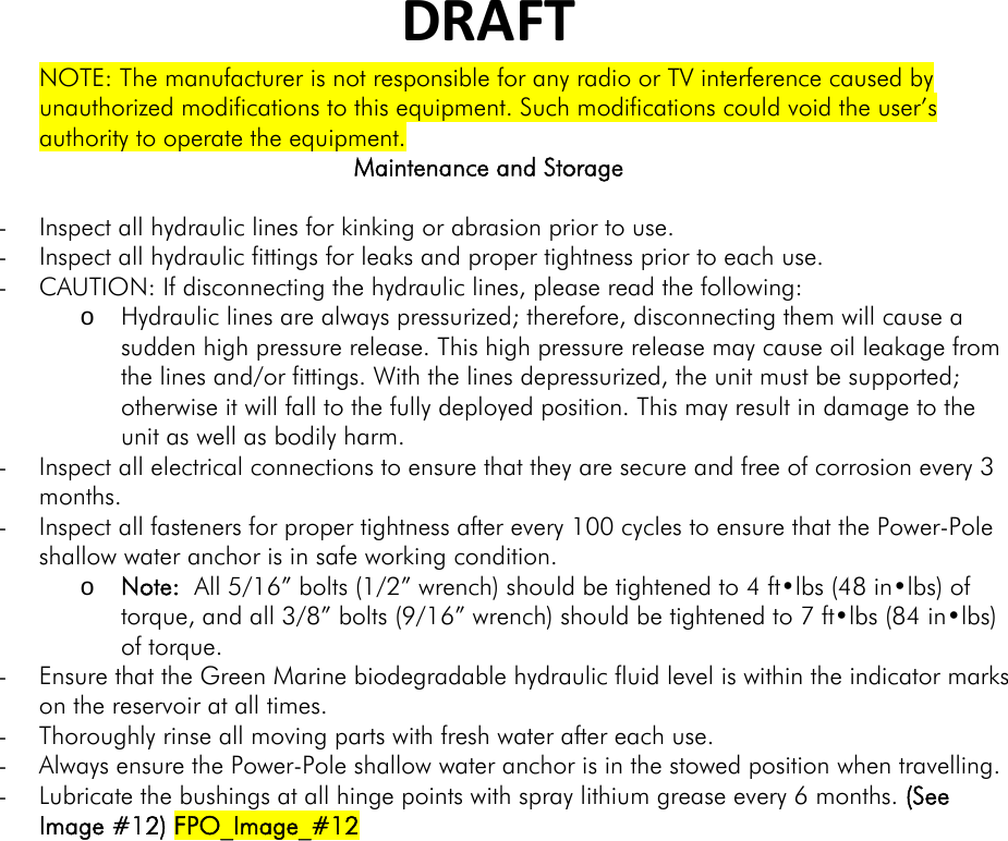 DRAFTNOTE: The manufacturer is not responsible for any radio or TV interference caused by unauthorized modifications to this equipment. Such modifications could void the user’s authority to operate the equipment. Maintenance and Storage  - Inspect all hydraulic lines for kinking or abrasion prior to use. - Inspect all hydraulic fittings for leaks and proper tightness prior to each use. - CAUTION: If disconnecting the hydraulic lines, please read the following:  o Hydraulic lines are always pressurized; therefore, disconnecting them will cause a sudden high pressure release. This high pressure release may cause oil leakage from the lines and/or fittings. With the lines depressurized, the unit must be supported; otherwise it will fall to the fully deployed position. This may result in damage to the unit as well as bodily harm. - Inspect all electrical connections to ensure that they are secure and free of corrosion every 3 months. - Inspect all fasteners for proper tightness after every 100 cycles to ensure that the Power-Pole shallow water anchor is in safe working condition.   o Note:  All 5/16” bolts (1/2” wrench) should be tightened to 4 ft•lbs (48 in•lbs) of torque, and all 3/8” bolts (9/16” wrench) should be tightened to 7 ft•lbs (84 in•lbs) of torque.  - Ensure that the Green Marine biodegradable hydraulic fluid level is within the indicator marks on the reservoir at all times. - Thoroughly rinse all moving parts with fresh water after each use. - Always ensure the Power-Pole shallow water anchor is in the stowed position when travelling. - Lubricate the bushings at all hinge points with spray lithium grease every 6 months. (See Image #12) FPO_Image_#12  