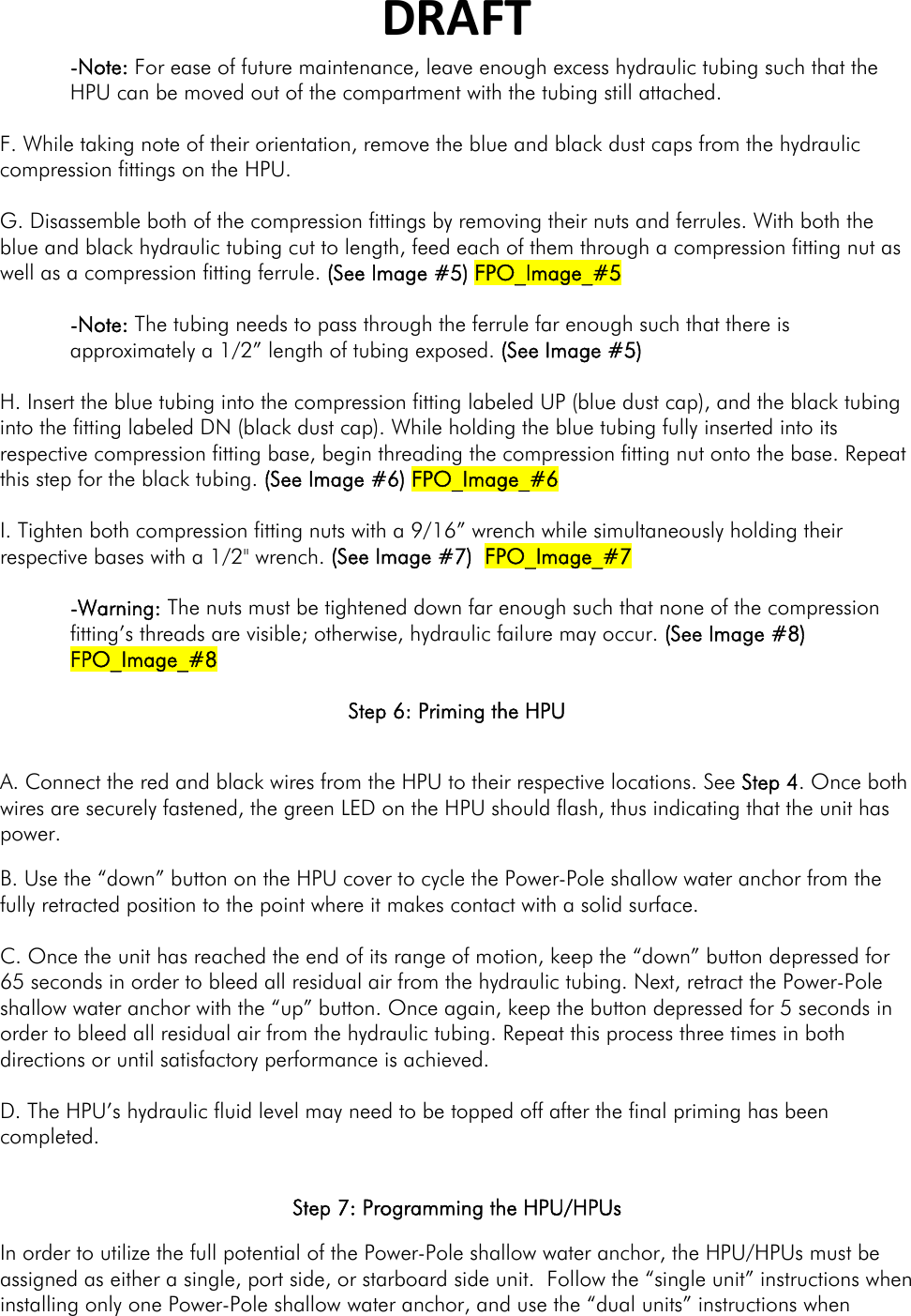 DRAFT-Note: For ease of future maintenance, leave enough excess hydraulic tubing such that the HPU can be moved out of the compartment with the tubing still attached.  F. While taking note of their orientation, remove the blue and black dust caps from the hydraulic compression fittings on the HPU.   G. Disassemble both of the compression fittings by removing their nuts and ferrules. With both the blue and black hydraulic tubing cut to length, feed each of them through a compression fitting nut as well as a compression fitting ferrule. (See Image #5) FPO_Image_#5  -Note: The tubing needs to pass through the ferrule far enough such that there is approximately a 1/2” length of tubing exposed. (See Image #5)  H. Insert the blue tubing into the compression fitting labeled UP (blue dust cap), and the black tubing into the fitting labeled DN (black dust cap). While holding the blue tubing fully inserted into its respective compression fitting base, begin threading the compression fitting nut onto the base. Repeat this step for the black tubing. (See Image #6) FPO_Image_#6  I. Tighten both compression fitting nuts with a 9/16” wrench while simultaneously holding their respective bases with a 1/2&quot; wrench. (See Image #7)  FPO_Image_#7  -Warning: The nuts must be tightened down far enough such that none of the compression fitting’s threads are visible; otherwise, hydraulic failure may occur. (See Image #8) FPO_Image_#8  Step 6: Priming the HPU  A. Connect the red and black wires from the HPU to their respective locations. See Step 4. Once both wires are securely fastened, the green LED on the HPU should flash, thus indicating that the unit has power. B. Use the “down” button on the HPU cover to cycle the Power-Pole shallow water anchor from the fully retracted position to the point where it makes contact with a solid surface.   C. Once the unit has reached the end of its range of motion, keep the “down” button depressed for 65 seconds in order to bleed all residual air from the hydraulic tubing. Next, retract the Power-Pole shallow water anchor with the “up” button. Once again, keep the button depressed for 5 seconds in order to bleed all residual air from the hydraulic tubing. Repeat this process three times in both directions or until satisfactory performance is achieved.   D. The HPU’s hydraulic fluid level may need to be topped off after the final priming has been completed.  Step 7: Programming the HPU/HPUs In order to utilize the full potential of the Power-Pole shallow water anchor, the HPU/HPUs must be assigned as either a single, port side, or starboard side unit.  Follow the “single unit” instructions when installing only one Power-Pole shallow water anchor, and use the “dual units” instructions when 