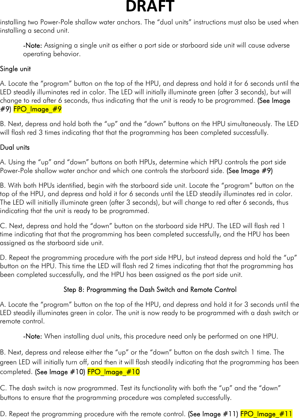 DRAFTinstalling two Power-Pole shallow water anchors. The “dual units” instructions must also be used when installing a second unit. -Note: Assigning a single unit as either a port side or starboard side unit will cause adverse operating behavior. Single unit A. Locate the “program” button on the top of the HPU, and depress and hold it for 6 seconds until the LED steadily illuminates red in color. The LED will initially illuminate green (after 3 seconds), but will change to red after 6 seconds, thus indicating that the unit is ready to be programmed. (See Image #9) FPO_Image_#9 B. Next, depress and hold both the “up” and the “down” buttons on the HPU simultaneously. The LED will flash red 3 times indicating that that the programming has been completed successfully. Dual units A. Using the “up” and “down” buttons on both HPUs, determine which HPU controls the port side Power-Pole shallow water anchor and which one controls the starboard side. (See Image #9) B. With both HPUs identified, begin with the starboard side unit. Locate the “program” button on the top of the HPU, and depress and hold it for 6 seconds until the LED steadily illuminates red in color. The LED will initially illuminate green (after 3 seconds), but will change to red after 6 seconds, thus indicating that the unit is ready to be programmed.   C. Next, depress and hold the “down” button on the starboard side HPU. The LED will flash red 1 time indicating that that the programming has been completed successfully, and the HPU has been assigned as the starboard side unit. D. Repeat the programming procedure with the port side HPU, but instead depress and hold the “up” button on the HPU. This time the LED will flash red 2 times indicating that that the programming has been completed successfully, and the HPU has been assigned as the port side unit.  Step 8: Programming the Dash Switch and Remote Control  A. Locate the “program” button on the top of the HPU, and depress and hold it for 3 seconds until the LED steadily illuminates green in color. The unit is now ready to be programmed with a dash switch or remote control.  -Note: When installing dual units, this procedure need only be performed on one HPU. B. Next, depress and release either the “up” or the “down” button on the dash switch 1 time. The green LED will initially turn off, and then it will flash steadily indicating that the programming has been completed. (See Image #10) FPO_Image_#10 C. The dash switch is now programmed. Test its functionality with both the “up” and the “down” buttons to ensure that the programming procedure was completed successfully. D. Repeat the programming procedure with the remote control. (See Image #11) FPO_Image_#11 