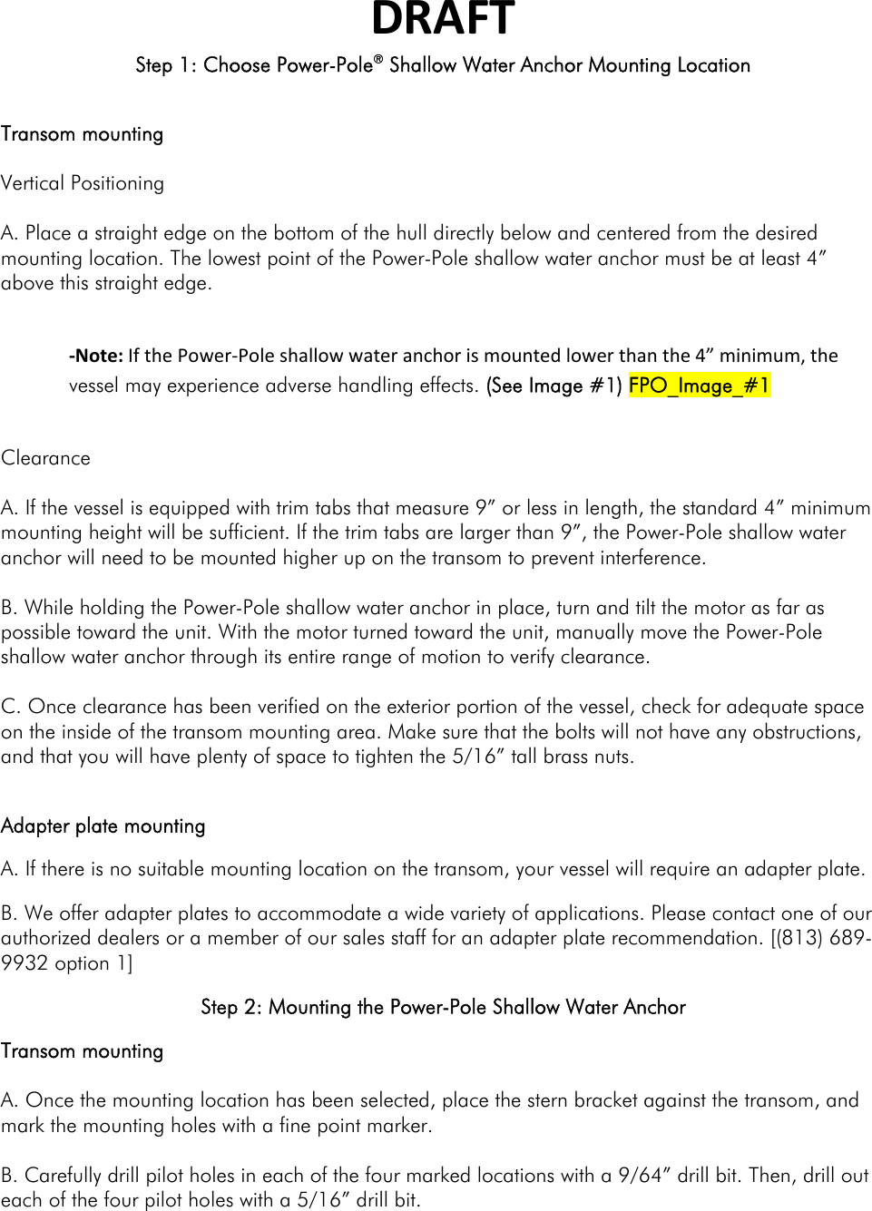 DRAFTStep 1: Choose Power-Pole® Shallow Water Anchor Mounting Location Step 1: Choose a Mounting Location Transom mounting  Vertical Positioning  A. Place a straight edge on the bottom of the hull directly below and centered from the desired mounting location. The lowest point of the Power-Pole shallow water anchor must be at least 4” above this straight edge.  ‐Note:IfthePower‐Poleshallowwateranchorismountedlowerthanthe4”minimum,thevessel may experience adverse handling effects. (See Image #1) FPO_Image_#1 Clearance  A. If the vessel is equipped with trim tabs that measure 9” or less in length, the standard 4” minimum mounting height will be sufficient. If the trim tabs are larger than 9”, the Power-Pole shallow water anchor will need to be mounted higher up on the transom to prevent interference.  B. While holding the Power-Pole shallow water anchor in place, turn and tilt the motor as far as possible toward the unit. With the motor turned toward the unit, manually move the Power-Pole shallow water anchor through its entire range of motion to verify clearance.  C. Once clearance has been verified on the exterior portion of the vessel, check for adequate space on the inside of the transom mounting area. Make sure that the bolts will not have any obstructions, and that you will have plenty of space to tighten the 5/16” tall brass nuts.  Adapter plate mounting A. If there is no suitable mounting location on the transom, your vessel will require an adapter plate. B. We offer adapter plates to accommodate a wide variety of applications. Please contact one of our authorized dealers or a member of our sales staff for an adapter plate recommendation. [(813) 689-9932 option 1] Step 2: Mounting the Power-Pole Shallow Water Anchor Transom mounting  A. Once the mounting location has been selected, place the stern bracket against the transom, and mark the mounting holes with a fine point marker.  B. Carefully drill pilot holes in each of the four marked locations with a 9/64” drill bit. Then, drill out each of the four pilot holes with a 5/16” drill bit.  