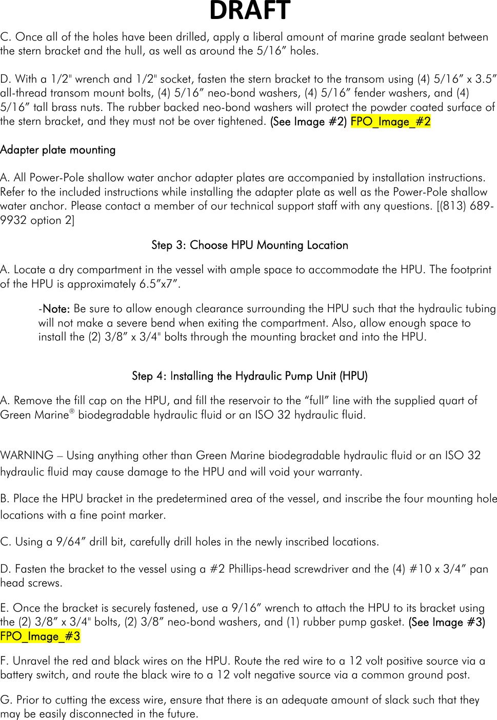 DRAFTC. Once all of the holes have been drilled, apply a liberal amount of marine grade sealant between the stern bracket and the hull, as well as around the 5/16” holes.  D. With a 1/2&quot; wrench and 1/2&quot; socket, fasten the stern bracket to the transom using (4) 5/16” x 3.5” all-thread transom mount bolts, (4) 5/16” neo-bond washers, (4) 5/16” fender washers, and (4) 5/16” tall brass nuts. The rubber backed neo-bond washers will protect the powder coated surface of the stern bracket, and they must not be over tightened. (See Image #2) FPO_Image_#2  Adapter plate mounting  A. All Power-Pole shallow water anchor adapter plates are accompanied by installation instructions.  Refer to the included instructions while installing the adapter plate as well as the Power-Pole shallow water anchor. Please contact a member of our technical support staff with any questions. [(813) 689-9932 option 2] Step 3: Choose HPU Mounting Location A. Locate a dry compartment in the vessel with ample space to accommodate the HPU. The footprint of the HPU is approximately 6.5”x7”. -Note: Be sure to allow enough clearance surrounding the HPU such that the hydraulic tubing will not make a severe bend when exiting the compartment. Also, allow enough space to install the (2) 3/8” x 3/4&quot; bolts through the mounting bracket and into the HPU.   Step 4: Installing the Hydraulic Pump Unit (HPU) A. Remove the fill cap on the HPU, and fill the reservoir to the “full” line with the supplied quart of Green Marine® biodegradable hydraulic fluid or an ISO 32 hydraulic fluid.   WARNING – Using anything other than Green Marine biodegradable hydraulic fluid or an ISO 32 hydraulic fluid may cause damage to the HPU and will void your warranty. B. Place the HPU bracket in the predetermined area of the vessel, and inscribe the four mounting hole locations with a fine point marker. C. Using a 9/64” drill bit, carefully drill holes in the newly inscribed locations. D. Fasten the bracket to the vessel using a #2 Phillips-head screwdriver and the (4) #10 x 3/4” pan head screws. E. Once the bracket is securely fastened, use a 9/16” wrench to attach the HPU to its bracket using the (2) 3/8” x 3/4&quot; bolts, (2) 3/8” neo-bond washers, and (1) rubber pump gasket. (See Image #3) FPO_Image_#3 F. Unravel the red and black wires on the HPU. Route the red wire to a 12 volt positive source via a battery switch, and route the black wire to a 12 volt negative source via a common ground post. G. Prior to cutting the excess wire, ensure that there is an adequate amount of slack such that they may be easily disconnected in the future. 
