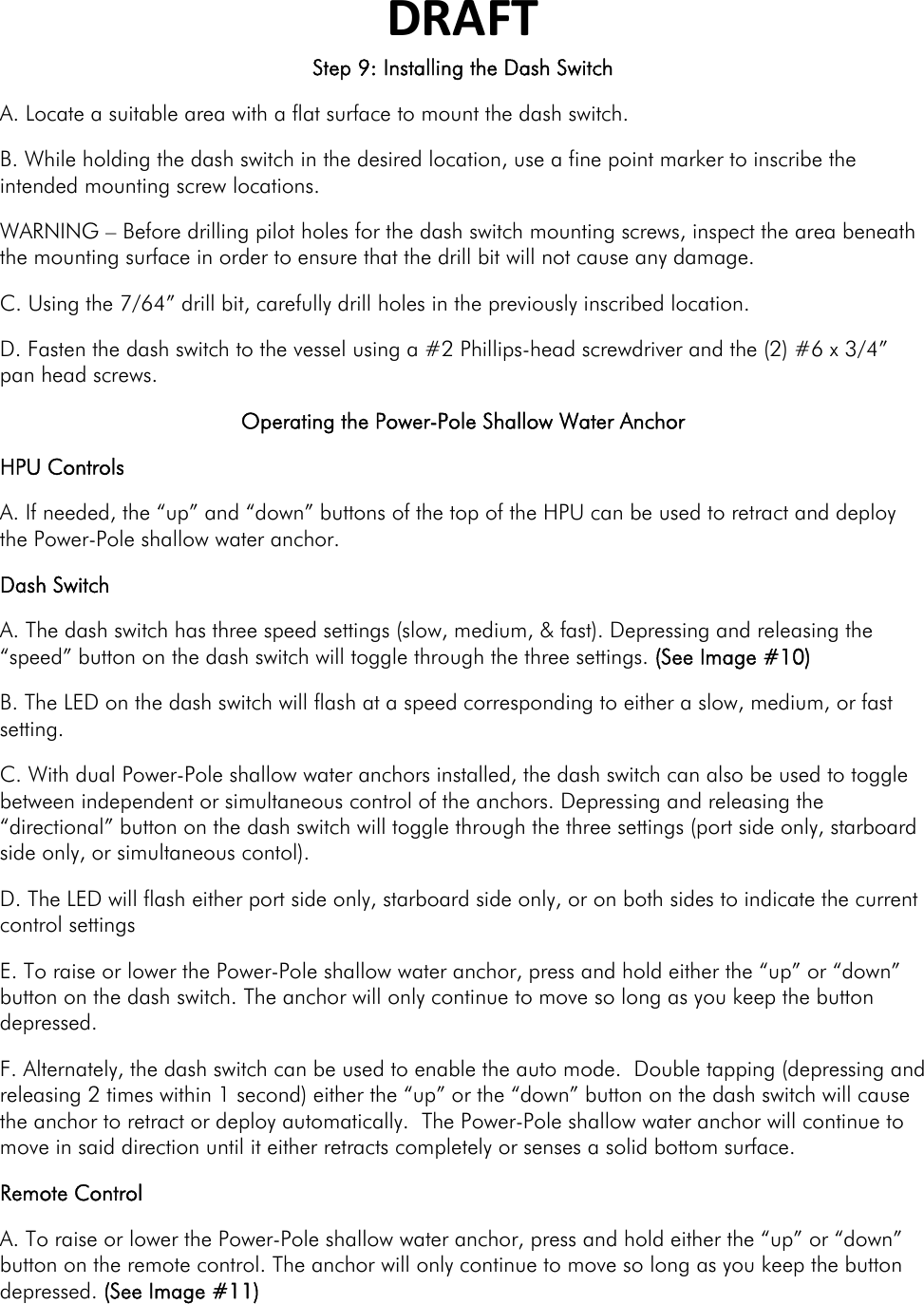 DRAFTStep 9: Installing the Dash Switch A. Locate a suitable area with a flat surface to mount the dash switch. B. While holding the dash switch in the desired location, use a fine point marker to inscribe the intended mounting screw locations.  WARNING – Before drilling pilot holes for the dash switch mounting screws, inspect the area beneath the mounting surface in order to ensure that the drill bit will not cause any damage. C. Using the 7/64” drill bit, carefully drill holes in the previously inscribed location. D. Fasten the dash switch to the vessel using a #2 Phillips-head screwdriver and the (2) #6 x 3/4” pan head screws. Operating the Power-Pole Shallow Water Anchor HPU Controls A. If needed, the “up” and “down” buttons of the top of the HPU can be used to retract and deploy the Power-Pole shallow water anchor. Dash Switch A. The dash switch has three speed settings (slow, medium, &amp; fast). Depressing and releasing the “speed” button on the dash switch will toggle through the three settings. (See Image #10) B. The LED on the dash switch will flash at a speed corresponding to either a slow, medium, or fast setting. C. With dual Power-Pole shallow water anchors installed, the dash switch can also be used to toggle between independent or simultaneous control of the anchors. Depressing and releasing the “directional” button on the dash switch will toggle through the three settings (port side only, starboard side only, or simultaneous contol). D. The LED will flash either port side only, starboard side only, or on both sides to indicate the current control settings  E. To raise or lower the Power-Pole shallow water anchor, press and hold either the “up” or “down” button on the dash switch. The anchor will only continue to move so long as you keep the button depressed.  F. Alternately, the dash switch can be used to enable the auto mode.  Double tapping (depressing and releasing 2 times within 1 second) either the “up” or the “down” button on the dash switch will cause the anchor to retract or deploy automatically.  The Power-Pole shallow water anchor will continue to move in said direction until it either retracts completely or senses a solid bottom surface. Remote Control A. To raise or lower the Power-Pole shallow water anchor, press and hold either the “up” or “down” button on the remote control. The anchor will only continue to move so long as you keep the button depressed. (See Image #11) 