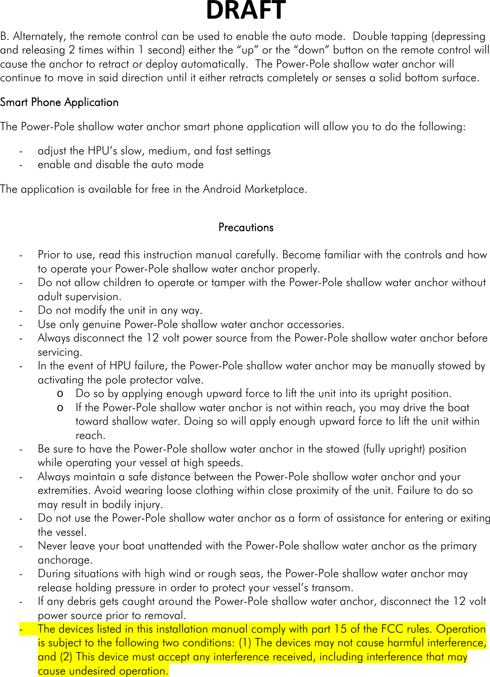 DRAFTB. Alternately, the remote control can be used to enable the auto mode.  Double tapping (depressing and releasing 2 times within 1 second) either the “up” or the “down” button on the remote control will cause the anchor to retract or deploy automatically.  The Power-Pole shallow water anchor will continue to move in said direction until it either retracts completely or senses a solid bottom surface. Smart Phone Application The Power-Pole shallow water anchor smart phone application will allow you to do the following: - adjust the HPU’s slow, medium, and fast settings - enable and disable the auto mode The application is available for free in the Android Marketplace.    Precautions  - Prior to use, read this instruction manual carefully. Become familiar with the controls and how to operate your Power-Pole shallow water anchor properly. - Do not allow children to operate or tamper with the Power-Pole shallow water anchor without adult supervision. - Do not modify the unit in any way. - Use only genuine Power-Pole shallow water anchor accessories. - Always disconnect the 12 volt power source from the Power-Pole shallow water anchor before servicing. - In the event of HPU failure, the Power-Pole shallow water anchor may be manually stowed by activating the pole protector valve.  o Do so by applying enough upward force to lift the unit into its upright position.  o If the Power-Pole shallow water anchor is not within reach, you may drive the boat toward shallow water. Doing so will apply enough upward force to lift the unit within reach.  - Be sure to have the Power-Pole shallow water anchor in the stowed (fully upright) position while operating your vessel at high speeds. - Always maintain a safe distance between the Power-Pole shallow water anchor and your extremities. Avoid wearing loose clothing within close proximity of the unit. Failure to do so may result in bodily injury.   - Do not use the Power-Pole shallow water anchor as a form of assistance for entering or exiting the vessel. - Never leave your boat unattended with the Power-Pole shallow water anchor as the primary anchorage. - During situations with high wind or rough seas, the Power-Pole shallow water anchor may release holding pressure in order to protect your vessel’s transom. - If any debris gets caught around the Power-Pole shallow water anchor, disconnect the 12 volt power source prior to removal. - The devices listed in this installation manual comply with part 15 of the FCC rules. Operation is subject to the following two conditions: (1) The devices may not cause harmful interference, and (2) This device must accept any interference received, including interference that may cause undesired operation. 