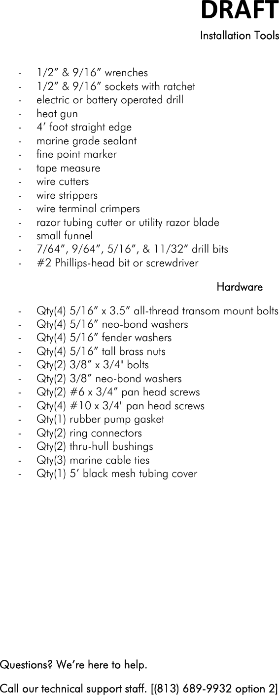 DRAFTInstallation Tools  - 1/2” &amp; 9/16” wrenches - 1/2” &amp; 9/16” sockets with ratchet - electric or battery operated drill - heat gun - 4’ foot straight edge - marine grade sealant - fine point marker - tape measure - wire cutters - wire strippers - wire terminal crimpers - razor tubing cutter or utility razor blade - small funnel - 7/64”, 9/64”, 5/16”, &amp; 11/32” drill bits - #2 Phillips-head bit or screwdriver Hardware - Qty(4) 5/16” x 3.5” all-thread transom mount bolts - Qty(4) 5/16” neo-bond washers - Qty(4) 5/16” fender washers - Qty(4) 5/16” tall brass nuts - Qty(2) 3/8” x 3/4&quot; bolts - Qty(2) 3/8” neo-bond washers - Qty(2) #6 x 3/4” pan head screws - Qty(4) #10 x 3/4&quot; pan head screws - Qty(1) rubber pump gasket - Qty(2) ring connectors - Qty(2) thru-hull bushings - Qty(3) marine cable ties - Qty(1) 5’ black mesh tubing cover        Questions? We’re here to help. Call our technical support staff. [(813) 689-9932 option 2] 