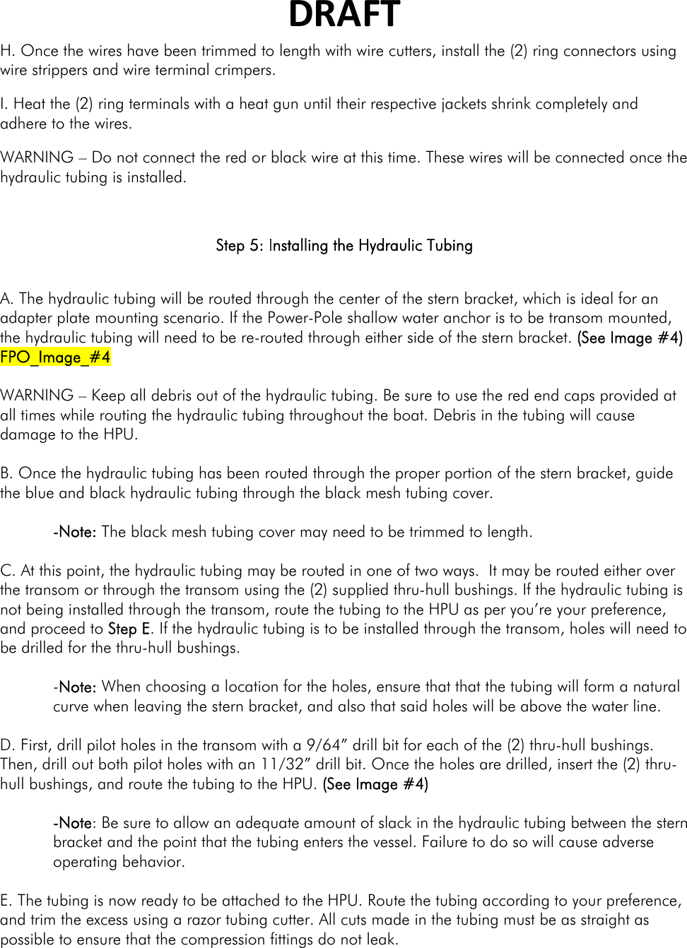 DRAFTH. Once the wires have been trimmed to length with wire cutters, install the (2) ring connectors using wire strippers and wire terminal crimpers. I. Heat the (2) ring terminals with a heat gun until their respective jackets shrink completely and adhere to the wires. WARNING – Do not connect the red or black wire at this time. These wires will be connected once the hydraulic tubing is installed.  Step 5: Installing the Hydraulic Tubing  A. The hydraulic tubing will be routed through the center of the stern bracket, which is ideal for an adapter plate mounting scenario. If the Power-Pole shallow water anchor is to be transom mounted, the hydraulic tubing will need to be re-routed through either side of the stern bracket. (See Image #4) FPO_Image_#4  WARNING – Keep all debris out of the hydraulic tubing. Be sure to use the red end caps provided at all times while routing the hydraulic tubing throughout the boat. Debris in the tubing will cause damage to the HPU.  B. Once the hydraulic tubing has been routed through the proper portion of the stern bracket, guide the blue and black hydraulic tubing through the black mesh tubing cover.   -Note: The black mesh tubing cover may need to be trimmed to length.    C. At this point, the hydraulic tubing may be routed in one of two ways.  It may be routed either over the transom or through the transom using the (2) supplied thru-hull bushings. If the hydraulic tubing is not being installed through the transom, route the tubing to the HPU as per you’re your preference, and proceed to Step E. If the hydraulic tubing is to be installed through the transom, holes will need to be drilled for the thru-hull bushings.   -Note: When choosing a location for the holes, ensure that that the tubing will form a natural curve when leaving the stern bracket, and also that said holes will be above the water line.   D. First, drill pilot holes in the transom with a 9/64” drill bit for each of the (2) thru-hull bushings. Then, drill out both pilot holes with an 11/32” drill bit. Once the holes are drilled, insert the (2) thru-hull bushings, and route the tubing to the HPU. (See Image #4)  -Note: Be sure to allow an adequate amount of slack in the hydraulic tubing between the stern bracket and the point that the tubing enters the vessel. Failure to do so will cause adverse operating behavior.  E. The tubing is now ready to be attached to the HPU. Route the tubing according to your preference, and trim the excess using a razor tubing cutter. All cuts made in the tubing must be as straight as possible to ensure that the compression fittings do not leak.   