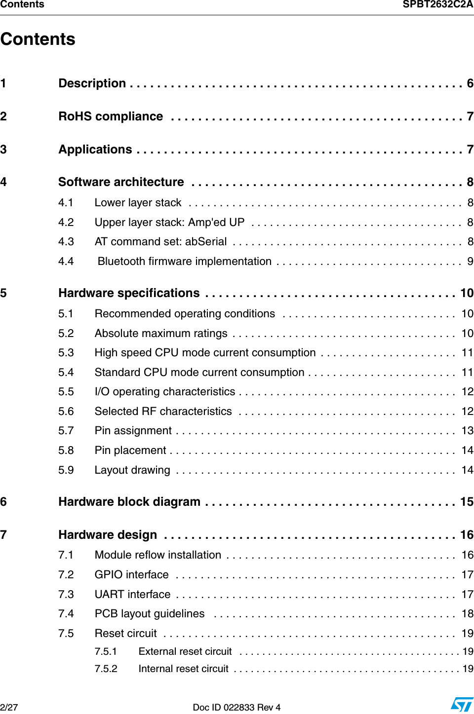 Contents SPBT2632C2A2/27 Doc ID 022833 Rev 4Contents1 Description . . . . . . . . . . . . . . . . . . . . . . . . . . . . . . . . . . . . . . . . . . . . . . . . . 62 RoHS compliance  . . . . . . . . . . . . . . . . . . . . . . . . . . . . . . . . . . . . . . . . . . . 73 Applications . . . . . . . . . . . . . . . . . . . . . . . . . . . . . . . . . . . . . . . . . . . . . . . . 74 Software architecture  . . . . . . . . . . . . . . . . . . . . . . . . . . . . . . . . . . . . . . . . 84.1 Lower layer stack  . . . . . . . . . . . . . . . . . . . . . . . . . . . . . . . . . . . . . . . . . . . .  84.2 Upper layer stack: Amp&apos;ed UP  . . . . . . . . . . . . . . . . . . . . . . . . . . . . . . . . . .  84.3 AT command set: abSerial  . . . . . . . . . . . . . . . . . . . . . . . . . . . . . . . . . . . . .  84.4  Bluetooth firmware implementation  . . . . . . . . . . . . . . . . . . . . . . . . . . . . . .  95 Hardware specifications  . . . . . . . . . . . . . . . . . . . . . . . . . . . . . . . . . . . . . 105.1 Recommended operating conditions  . . . . . . . . . . . . . . . . . . . . . . . . . . . .  105.2 Absolute maximum ratings  . . . . . . . . . . . . . . . . . . . . . . . . . . . . . . . . . . . .  105.3 High speed CPU mode current consumption . . . . . . . . . . . . . . . . . . . . . .  115.4 Standard CPU mode current consumption . . . . . . . . . . . . . . . . . . . . . . . .  115.5 I/O operating characteristics . . . . . . . . . . . . . . . . . . . . . . . . . . . . . . . . . . .  125.6 Selected RF characteristics  . . . . . . . . . . . . . . . . . . . . . . . . . . . . . . . . . . .  125.7 Pin assignment . . . . . . . . . . . . . . . . . . . . . . . . . . . . . . . . . . . . . . . . . . . . .  135.8 Pin placement . . . . . . . . . . . . . . . . . . . . . . . . . . . . . . . . . . . . . . . . . . . . . .  145.9 Layout drawing  . . . . . . . . . . . . . . . . . . . . . . . . . . . . . . . . . . . . . . . . . . . . .  146 Hardware block diagram . . . . . . . . . . . . . . . . . . . . . . . . . . . . . . . . . . . . . 157 Hardware design  . . . . . . . . . . . . . . . . . . . . . . . . . . . . . . . . . . . . . . . . . . . 167.1 Module reflow installation  . . . . . . . . . . . . . . . . . . . . . . . . . . . . . . . . . . . . .  167.2 GPIO interface  . . . . . . . . . . . . . . . . . . . . . . . . . . . . . . . . . . . . . . . . . . . . .  177.3 UART interface  . . . . . . . . . . . . . . . . . . . . . . . . . . . . . . . . . . . . . . . . . . . . .  177.4 PCB layout guidelines   . . . . . . . . . . . . . . . . . . . . . . . . . . . . . . . . . . . . . . .  187.5 Reset circuit  . . . . . . . . . . . . . . . . . . . . . . . . . . . . . . . . . . . . . . . . . . . . . . .  197.5.1 External reset circuit   . . . . . . . . . . . . . . . . . . . . . . . . . . . . . . . . . . . . . . . 197.5.2 Internal reset circuit  . . . . . . . . . . . . . . . . . . . . . . . . . . . . . . . . . . . . . . . . 19