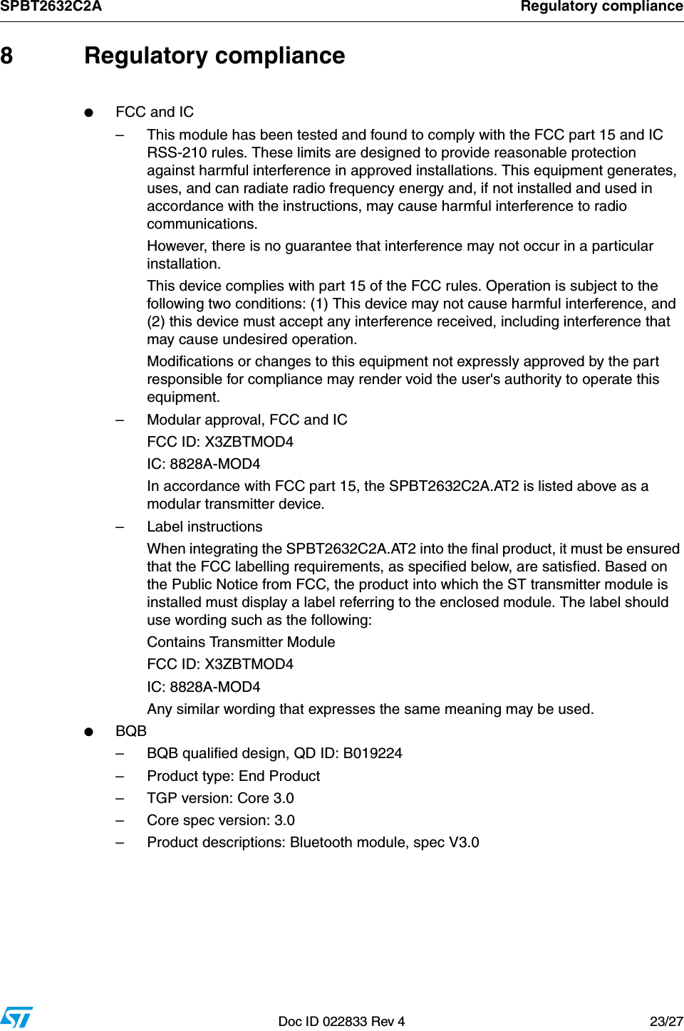 SPBT2632C2A Regulatory complianceDoc ID 022833 Rev 4 23/278 Regulatory compliance●FCC and IC– This module has been tested and found to comply with the FCC part 15 and IC RSS-210 rules. These limits are designed to provide reasonable protection against harmful interference in approved installations. This equipment generates, uses, and can radiate radio frequency energy and, if not installed and used in accordance with the instructions, may cause harmful interference to radio communications. However, there is no guarantee that interference may not occur in a particular installation. This device complies with part 15 of the FCC rules. Operation is subject to the following two conditions: (1) This device may not cause harmful interference, and (2) this device must accept any interference received, including interference that may cause undesired operation. Modifications or changes to this equipment not expressly approved by the part responsible for compliance may render void the user&apos;s authority to operate this equipment.– Modular approval, FCC and ICFCC ID: X3ZBTMOD4IC: 8828A-MOD4In accordance with FCC part 15, the SPBT2632C2A.AT2 is listed above as a modular transmitter device.– Label instructionsWhen integrating the SPBT2632C2A.AT2 into the final product, it must be ensured that the FCC labelling requirements, as specified below, are satisfied. Based on the Public Notice from FCC, the product into which the ST transmitter module is installed must display a label referring to the enclosed module. The label should use wording such as the following:Contains Transmitter Module FCC ID: X3ZBTMOD4IC: 8828A-MOD4Any similar wording that expresses the same meaning may be used. ●BQB– BQB qualified design, QD ID: B019224– Product type: End Product– TGP version: Core 3.0– Core spec version: 3.0– Product descriptions: Bluetooth module, spec V3.0 