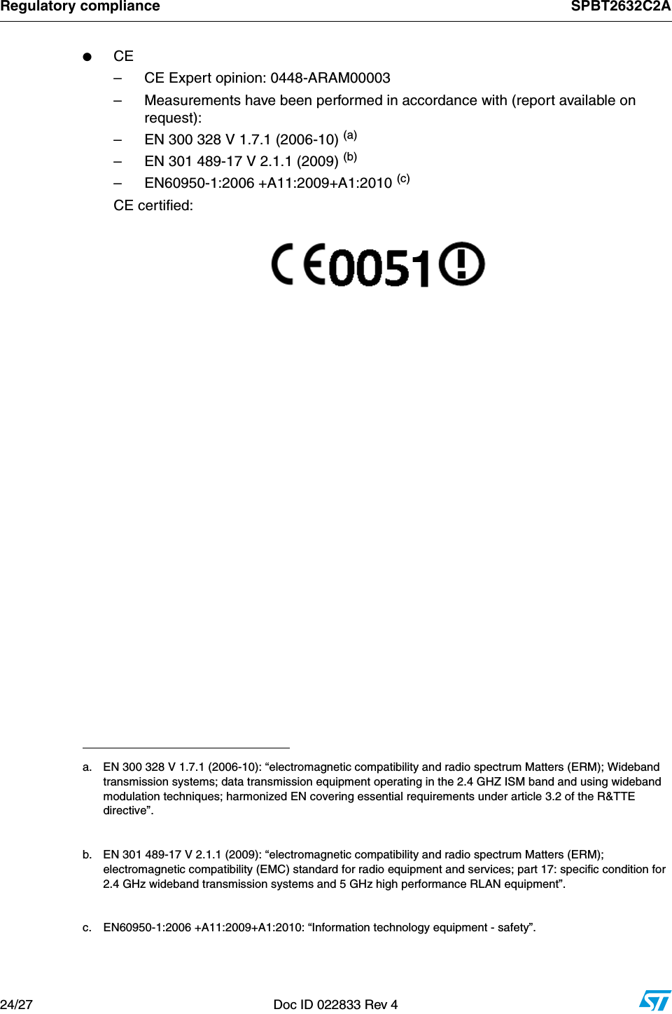 Regulatory compliance SPBT2632C2A24/27 Doc ID 022833 Rev 4         ●CE– CE Expert opinion: 0448-ARAM00003– Measurements have been performed in accordance with (report available on request):– EN 300 328 V 1.7.1 (2006-10) (a)– EN 301 489-17 V 2.1.1 (2009) (b)– EN60950-1:2006 +A11:2009+A1:2010 (c)CE certified:          a. EN 300 328 V 1.7.1 (2006-10): “electromagnetic compatibility and radio spectrum Matters (ERM); Wideband transmission systems; data transmission equipment operating in the 2.4 GHZ ISM band and using wideband modulation techniques; harmonized EN covering essential requirements under article 3.2 of the R&amp;TTE directive”.b. EN 301 489-17 V 2.1.1 (2009): “electromagnetic compatibility and radio spectrum Matters (ERM); electromagnetic compatibility (EMC) standard for radio equipment and services; part 17: specific condition for 2.4 GHz wideband transmission systems and 5 GHz high performance RLAN equipment”.c. EN60950-1:2006 +A11:2009+A1:2010: “Information technology equipment - safety”.