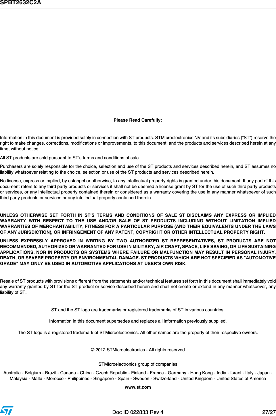 SPBT2632C2ADoc ID 022833 Rev 4 27/27          Please Read Carefully:Information in this document is provided solely in connection with ST products. STMicroelectronics NV and its subsidiaries (“ST”) reserve theright to make changes, corrections, modifications or improvements, to this document, and the products and services described herein at anytime, without notice.All ST products are sold pursuant to ST’s terms and conditions of sale.Purchasers are solely responsible for the choice, selection and use of the ST products and services described herein, and ST assumes noliability whatsoever relating to the choice, selection or use of the ST products and services described herein.No license, express or implied, by estoppel or otherwise, to any intellectual property rights is granted under this document. If any part of thisdocument refers to any third party products or services it shall not be deemed a license grant by ST for the use of such third party productsor services, or any intellectual property contained therein or considered as a warranty covering the use in any manner whatsoever of suchthird party products or services or any intellectual property contained therein.UNLESS OTHERWISE SET FORTH IN ST’S TERMS AND CONDITIONS OF SALE ST DISCLAIMS ANY EXPRESS OR IMPLIEDWARRANTY WITH RESPECT TO THE USE AND/OR SALE OF ST PRODUCTS INCLUDING WITHOUT LIMITATION IMPLIEDWARRANTIES OF MERCHANTABILITY, FITNESS FOR A PARTICULAR PURPOSE (AND THEIR EQUIVALENTS UNDER THE LAWSOF ANY JURISDICTION), OR INFRINGEMENT OF ANY PATENT, COPYRIGHT OR OTHER INTELLECTUAL PROPERTY RIGHT.UNLESS EXPRESSLY APPROVED IN WRITING BY TWO AUTHORIZED ST REPRESENTATIVES, ST PRODUCTS ARE NOTRECOMMENDED, AUTHORIZED OR WARRANTED FOR USE IN MILITARY, AIR CRAFT, SPACE, LIFE SAVING, OR LIFE SUSTAININGAPPLICATIONS, NOR IN PRODUCTS OR SYSTEMS WHERE FAILURE OR MALFUNCTION MAY RESULT IN PERSONAL INJURY,DEATH, OR SEVERE PROPERTY OR ENVIRONMENTAL DAMAGE. ST PRODUCTS WHICH ARE NOT SPECIFIED AS &quot;AUTOMOTIVEGRADE&quot; MAY ONLY BE USED IN AUTOMOTIVE APPLICATIONS AT USER’S OWN RISK.Resale of ST products with provisions different from the statements and/or technical features set forth in this document shall immediately voidany warranty granted by ST for the ST product or service described herein and shall not create or extend in any manner whatsoever, anyliability of ST.ST and the ST logo are trademarks or registered trademarks of ST in various countries.Information in this document supersedes and replaces all information previously supplied.The ST logo is a registered trademark of STMicroelectronics. All other names are the property of their respective owners.© 2012 STMicroelectronics - All rights reservedSTMicroelectronics group of companiesAustralia - Belgium - Brazil - Canada - China - Czech Republic - Finland - France - Germany - Hong Kong - India - Israel - Italy - Japan - Malaysia - Malta - Morocco - Philippines - Singapore - Spain - Sweden - Switzerland - United Kingdom - United States of Americawww.st.com