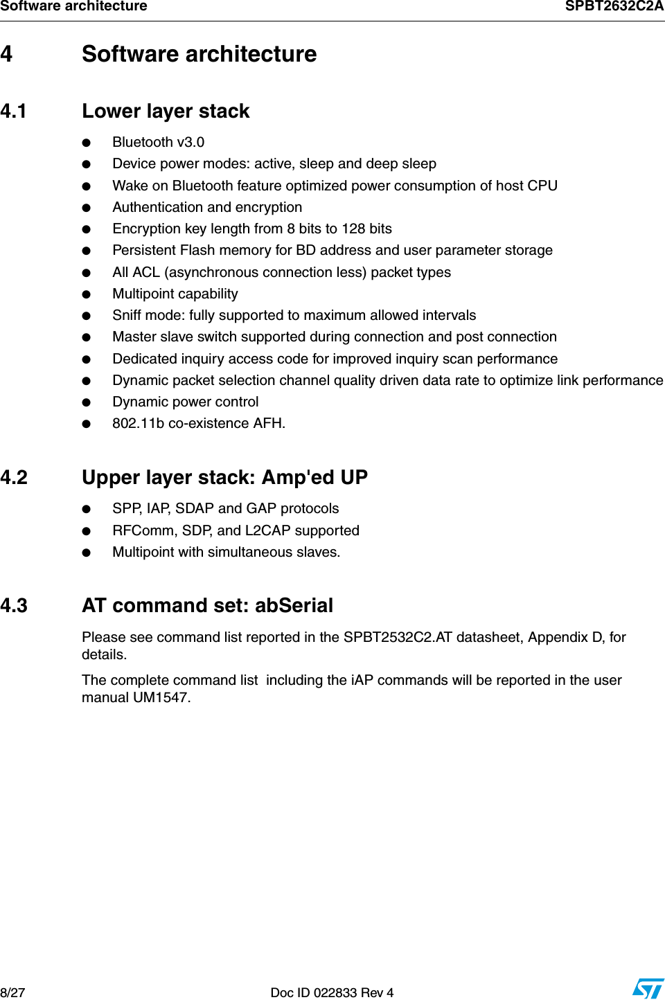 Software architecture SPBT2632C2A8/27 Doc ID 022833 Rev 44 Software architecture4.1 Lower layer stack ●Bluetooth v3.0 ●Device power modes: active, sleep and deep sleep●Wake on Bluetooth feature optimized power consumption of host CPU●Authentication and encryption●Encryption key length from 8 bits to 128 bits●Persistent Flash memory for BD address and user parameter storage●All ACL (asynchronous connection less) packet types ●Multipoint capability●Sniff mode: fully supported to maximum allowed intervals●Master slave switch supported during connection and post connection●Dedicated inquiry access code for improved inquiry scan performance●Dynamic packet selection channel quality driven data rate to optimize link performance●Dynamic power control   ●802.11b co-existence AFH.4.2  Upper layer stack: Amp&apos;ed UP●SPP, IAP, SDAP and GAP protocols●RFComm, SDP, and L2CAP supported●Multipoint with simultaneous slaves.4.3  AT command set: abSerialPlease see command list reported in the SPBT2532C2.AT datasheet, Appendix D, for details.The complete command list  including the iAP commands will be reported in the user manual UM1547.