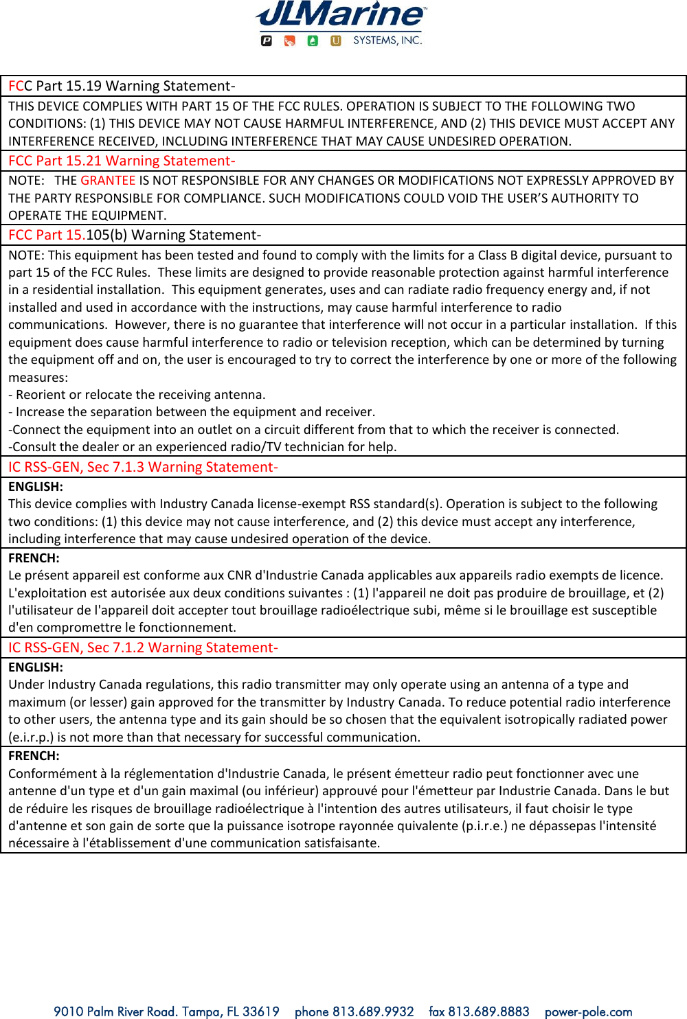   9010 Palm River Road. Tampa, FL 33619    phone 813.689.9932    fax 813.689.8883    power-pole.com FCC Part 15.19 Warning Statement- THIS DEVICE COMPLIES WITH PART 15 OF THE FCC RULES. OPERATION IS SUBJECT TO THE FOLLOWING TWO CONDITIONS: (1) THIS DEVICE MAY NOT CAUSE HARMFUL INTERFERENCE, AND (2) THIS DEVICE MUST ACCEPT ANY INTERFERENCE RECEIVED, INCLUDING INTERFERENCE THAT MAY CAUSE UNDESIRED OPERATION. FCC Part 15.21 Warning Statement- NOTE:   THE GRANTEE IS NOT RESPONSIBLE FOR ANY CHANGES OR MODIFICATIONS NOT EXPRESSLY APPROVED BY THE PARTY RESPONSIBLE FOR COMPLIANCE. SUCH MODIFICATIONS COULD VOID THE USER’S AUTHORITY TO OPERATE THE EQUIPMENT. FCC Part 15.105(b) Warning Statement- NOTE: This equipment has been tested and found to comply with the limits for a Class B digital device, pursuant to part 15 of the FCC Rules.  These limits are designed to provide reasonable protection against harmful interference in a residential installation.  This equipment generates, uses and can radiate radio frequency energy and, if not installed and used in accordance with the instructions, may cause harmful interference to radio communications.  However, there is no guarantee that interference will not occur in a particular installation.  If this equipment does cause harmful interference to radio or television reception, which can be determined by turning the equipment off and on, the user is encouraged to try to correct the interference by one or more of the following measures: - Reorient or relocate the receiving antenna. - Increase the separation between the equipment and receiver. -Connect the equipment into an outlet on a circuit different from that to which the receiver is connected. -Consult the dealer or an experienced radio/TV technician for help. IC RSS-GEN, Sec 7.1.3 Warning Statement-  ENGLISH: This device complies with Industry Canada license-exempt RSS standard(s). Operation is subject to the following two conditions: (1) this device may not cause interference, and (2) this device must accept any interference, including interference that may cause undesired operation of the device. FRENCH:  Le présent appareil est conforme aux CNR d&apos;Industrie Canada applicables aux appareils radio exempts de licence. L&apos;exploitation est autorisée aux deux conditions suivantes : (1) l&apos;appareil ne doit pas produire de brouillage, et (2) l&apos;utilisateur de l&apos;appareil doit accepter tout brouillage radioélectrique subi, même si le brouillage est susceptible d&apos;en compromettre le fonctionnement. IC RSS-GEN, Sec 7.1.2 Warning Statement-  ENGLISH: Under Industry Canada regulations, this radio transmitter may only operate using an antenna of a type and maximum (or lesser) gain approved for the transmitter by Industry Canada. To reduce potential radio interference to other users, the antenna type and its gain should be so chosen that the equivalent isotropically radiated power (e.i.r.p.) is not more than that necessary for successful communication. FRENCH:  Conformément à la réglementation d&apos;Industrie Canada, le présent émetteur radio peut fonctionner avec une antenne d&apos;un type et d&apos;un gain maximal (ou inférieur) approuvé pour l&apos;émetteur par Industrie Canada. Dans le but de réduire les risques de brouillage radioélectrique à l&apos;intention des autres utilisateurs, il faut choisir le type d&apos;antenne et son gain de sorte que la puissance isotrope rayonnée quivalente (p.i.r.e.) ne dépassepas l&apos;intensité nécessaire à l&apos;établissement d&apos;une communication satisfaisante.  