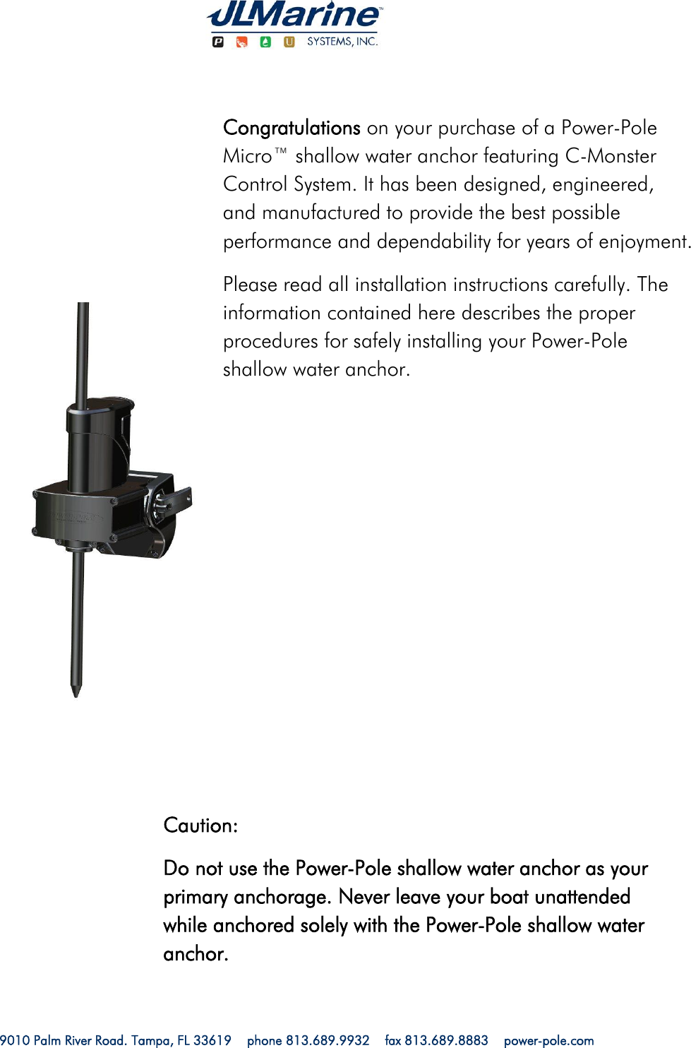   9010 Palm River Road. Tampa, FL 33619    phone 813.689.9932    fax 813.689.8883    power-pole.com                        Congratulations on your purchase of a Power-Pole Micro™ shallow water anchor featuring C-Monster Control System. It has been designed, engineered, and manufactured to provide the best possible performance and dependability for years of enjoyment. Please read all installation instructions carefully. The information contained here describes the proper procedures for safely installing your Power-Pole shallow water anchor. Caution: Do not use the Power-Pole shallow water anchor as your primary anchorage. Never leave your boat unattended while anchored solely with the Power-Pole shallow water anchor. 