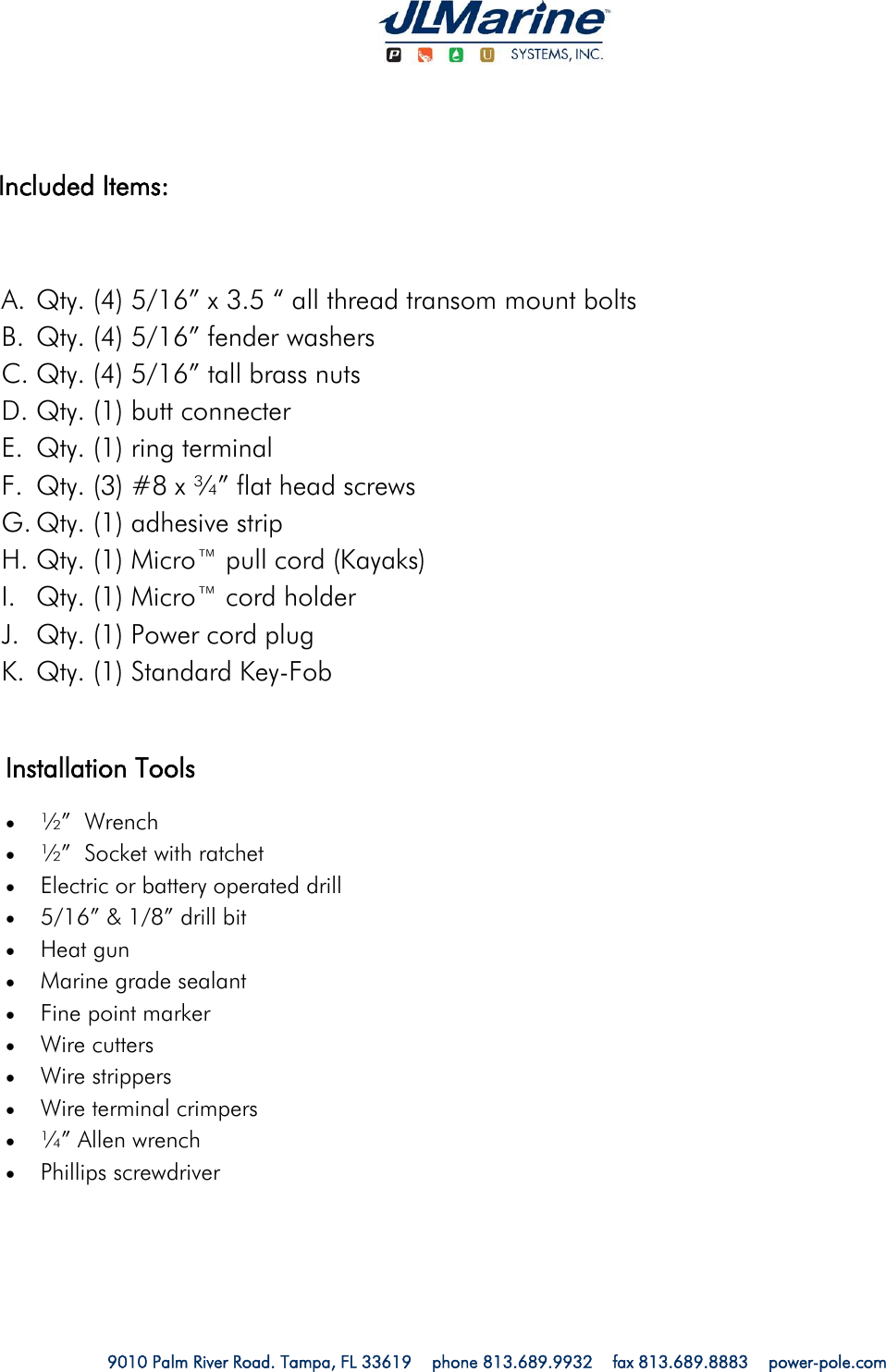   9010 Palm River Road. Tampa, FL 33619    phone 813.689.9932    fax 813.689.8883    power-pole.com                        A. Qty. (4) 5/16” x 3.5 “ all thread transom mount bolts B. Qty. (4) 5/16” fender washers C. Qty. (4) 5/16” tall brass nuts D. Qty. (1) butt connecter E. Qty. (1) ring terminal  F. Qty. (3) #8 x ¾” flat head screws G. Qty. (1) adhesive strip H. Qty. (1) Micro™ pull cord (Kayaks) I. Qty. (1) Micro™ cord holder J. Qty. (1) Power cord plug K. Qty. (1) Standard Key-Fob  Included Items: Installation Tools  ½”  Wrench ½”  Socket with ratchet Electric or battery operated drill 5/16” &amp; 1/8” drill bit Heat gun Marine grade sealant Fine point marker Wire cutters Wire strippers Wire terminal crimpers ¼” Allen wrench Phillips screwdriver  