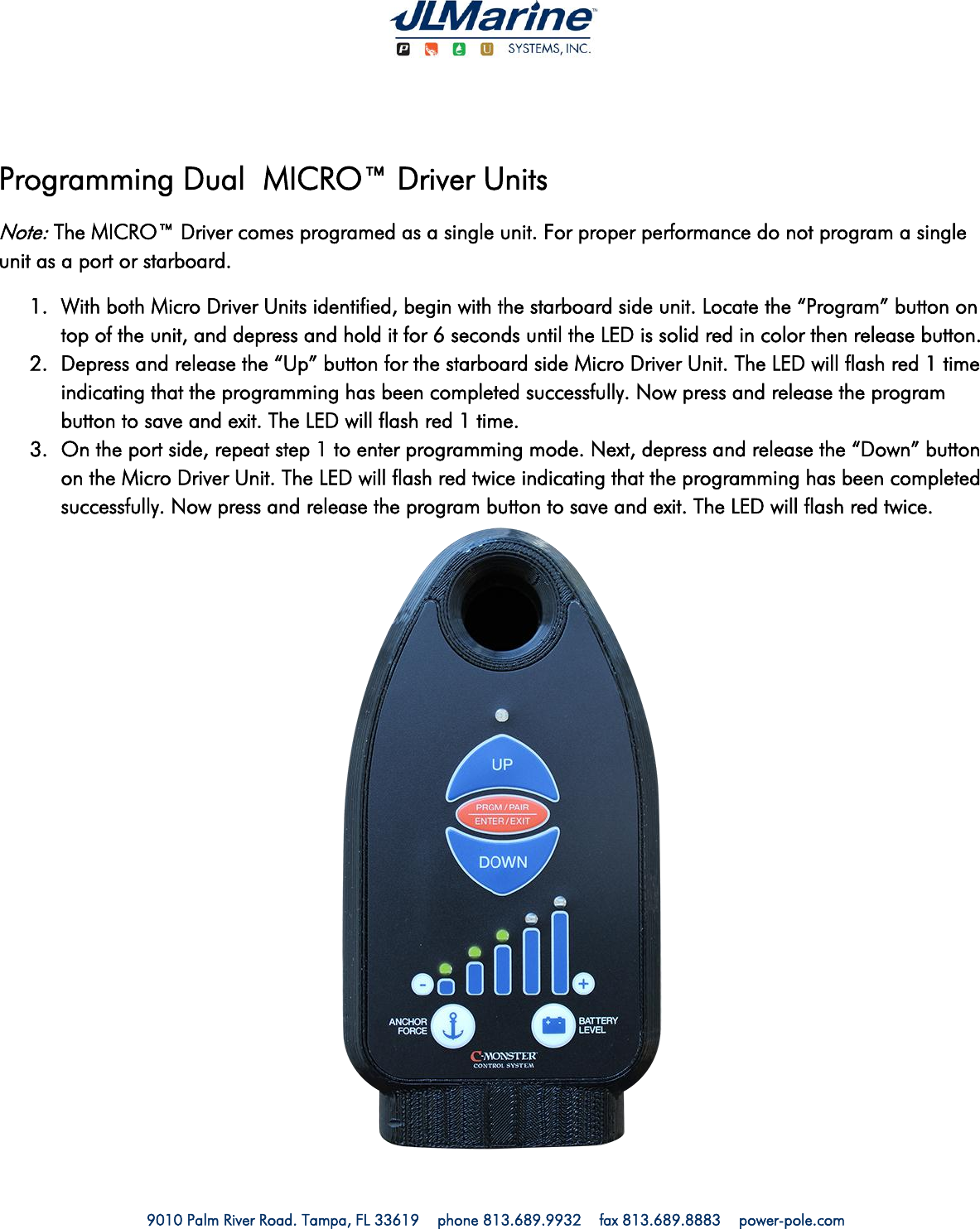   9010 Palm River Road. Tampa, FL 33619    phone 813.689.9932    fax 813.689.8883    power-pole.com                        Programming Dual  MICRO™ Driver Units Note: The MICRO™ Driver comes programed as a single unit. For proper performance do not program a single unit as a port or starboard. 1. With both Micro Driver Units identified, begin with the starboard side unit. Locate the “Program” button on top of the unit, and depress and hold it for 6 seconds until the LED is solid red in color then release button. 2. Depress and release the “Up” button for the starboard side Micro Driver Unit. The LED will flash red 1 time indicating that the programming has been completed successfully. Now press and release the program button to save and exit. The LED will flash red 1 time. 3. On the port side, repeat step 1 to enter programming mode. Next, depress and release the “Down” button on the Micro Driver Unit. The LED will flash red twice indicating that the programming has been completed successfully. Now press and release the program button to save and exit. The LED will flash red twice. 