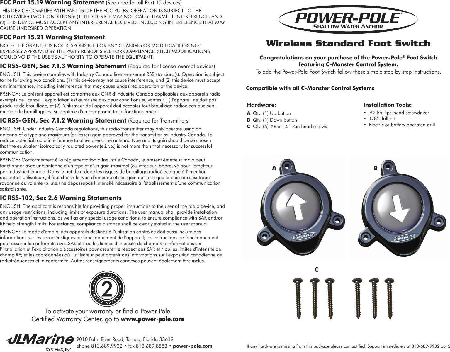 9010 Palm River Road, Tampa, Florida 33619phone 813.689.9932 • fax 813.689.8883 • power-pole.comWireless Standard Foot SwitchCongratulations on your purchase of the Power-Pole® Foot Switch  featuring C-Monster Control System. To add the Power-Pole Foot Switch follow these simple step by step instructions.Compatible with all C-Monster Control SystemsInstallation Tools:•  #2 Phillips-head screwdriver•  1/8” drill bit•  Electric or battery operated drillHardware:A  Qty. (1) Up buttonB  Qty. (1) Down buttonC  Qty. (6) #8 x 1.5” Pan head screwsACBIf any hardware is missing from this package please contact Tech Support immediately at 813-689-9932 opt 2FCC Part 15.19 Warning Statement (Required for all Part 15 devices)THIS DEVICE COMPLIES WITH PART 15 OF THE FCC RULES. OPERATION IS SUBJECT TO THE FOLLOWING TWO CONDITIONS: (1) THIS DEVICE MAY NOT CAUSE HARMFUL INTERFERENCE, AND (2) THIS DEVICE MUST ACCEPT ANY INTERFERENCE RECEIVED, INCLUDING INTERFERENCE THAT MAY CAUSE UNDESIRED OPERATION. FCC Part 15.21 Warning StatementNOTE: THE GRANTEE IS NOT RESPONSIBLE FOR ANY CHANGES OR MODIFICATIONS NOT EXPRESSLY APPROVED BY THE PARTY RESPONSIBLE FOR COMPLIANCE. SUCH MODIFICATIONS COULD VOID THE USER’S AUTHORITY TO OPERATE THE EQUIPMENT. IC RSS-GEN, Sec 7.1.3 Warning Statement (Required for license-exempt devices)ENGLISH: This device complies with Industry Canada license-exempt RSS standard(s). Operation is subject to the following two conditions: (1) this device may not cause interference, and (2) this device must accept any interference, including interference that may cause undesired operation of the device.FRENCH: Le présent appareil est conforme aux CNR d’Industrie Canada applicables aux appareils radio exempts de licence. L’exploitation est autorisée aux deux conditions suivantes : (1) l’appareil ne doit pas produire de brouillage, et (2) l’utilisateur de l’appareil doit accepter tout brouillage radioélectrique subi, même si le brouillage est susceptible d’en compromettre le fonctionnement. IC RSS-GEN, Sec 7.1.2 Warning Statement (Required for Transmitters)ENGLISH: Under Industry Canada regulations, this radio transmitter may only operate using an antenna of a type and maximum (or lesser) gain approved for the transmitter by Industry Canada. To reduce potential radio interference to other users, the antenna type and its gain should be so chosen that the equivalent isotropically radiated power (e.i.r.p.) is not more than that necessary for successful communication.FRENCH: Conformément à la réglementation d’Industrie Canada, le présent émetteur radio peut fonctionner avec une antenne d’un type et d’un gain maximal (ou inférieur) approuvé pour l’émetteur par Industrie Canada. Dans le but de réduire les risques de brouillage radioélectrique à l’intention des autres utilisateurs, il faut choisir le type d’antenne et son gain de sorte que la puissance isotrope rayonnée quivalente (p.i.r.e.) ne dépassepas l’intensité nécessaire à l’établissement d’une communication satisfaisante. IC RSS-102, Sec 2.6 Warning StatementsENGLISH: The applicant is responsible for providing proper instructions to the user of the radio device, and any usage restrictions, including limits of exposure durations. The user manual shall provide installation and operation instructions, as well as any special usage conditions, to ensure compliance with SAR and/or RF field strength limits. For instance, compliance distance shall be clearly stated in the user manual.FRENCH: Le mode d’emploi des appareils destinés à l’utilisation contrôlée doit aussi inclure des informations sur les caractéristiques de fonctionnement de l’appareil; les instructions de fonctionnement pour assurer la conformité avec SAR et / ou les limites d’intensité de champ RF; informations sur l’installation et l’exploitation d’accessoires pour assurer le respect des SAR et / ou les limites d’intensité de champ RF; et les coordonnées où l’utilisateur peut obtenir des informations sur l’exposition canadienne de radiofréquences et la conformité. Autres renseignements connexes peuvent également être inclus.To activate your warranty or find a Power-Pole  Certified Warranty Center, go to www.power-pole.com2