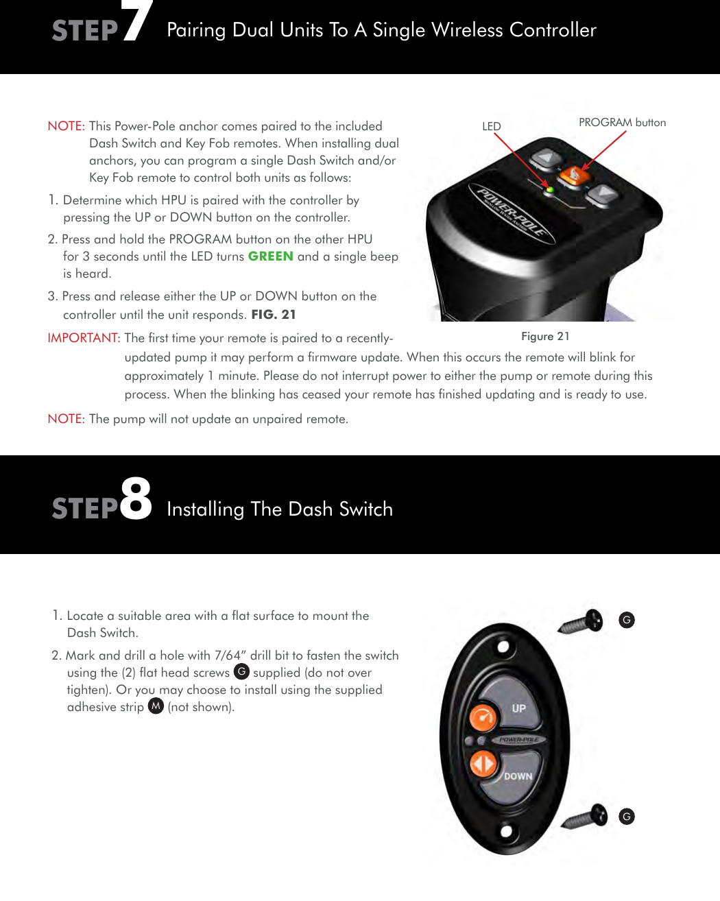 NOTE:  This Power-Pole anchor comes paired to the included Dash Switch and Key Fob remotes. When installing dual anchors, you can program a single Dash Switch and/or Key Fob remote to control both units as follows:1. Determine which HPU is paired with the controller by pressing the UP or DOWN button on the controller.2. Press and hold the PROGRAM button on the other HPU for 3 seconds until the LED turns GREEN and a single beep is heard.3. Press and release either the UP or DOWN button on the controller until the unit responds. FIG. 21IMPORTANT:  The ﬁrst time your remote is paired to a recently-updated pump it may perform a ﬁrmware update. When this occurs the remote will blink for approximately 1 minute. Please do not interrupt power to either the pump or remote during this process. When the blinking has ceased your remote has ﬁnished updating and is ready to use. NOTE: The pump will not update an unpaired remote.1. Locate a suitable area with a ﬂat surface to mount the Dash Switch.2. Mark and drill a hole with 7/64” drill bit to fasten the switch using the (2) ﬂat head screws  G supplied (do not over tighten). Or you may choose to install using the supplied adhesive strip  M (not shown).STEP7STEP8Pairing Dual Units To A Single Wireless ControllerInstalling The Dash SwitchGGPROGRAM buttonLEDFigure 21