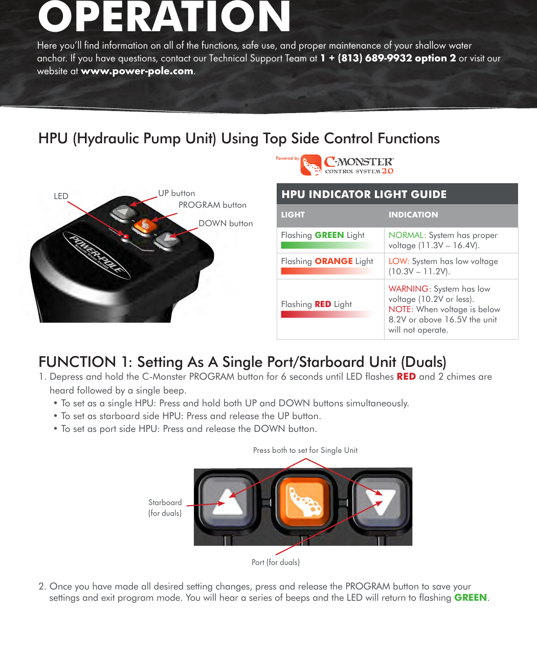 HPU (Hydraulic Pump Unit) Using Top Side Control FunctionsFigure 1LEDDOWN buttonPROGRAM buttonUP buttonOPERATIONHere you’ll ﬁnd information on all of the functions, safe use, and proper maintenance of your shallow water anchor. If you have questions, contact our Technical Support Team at 1 + (813) 689-9932 option 2 or visit our website at www.power-pole.com.LIGHT   INDICATIONFlashing GREEN Light  NORMAL: System has proper voltage (11.3V – 16.4V).Flashing ORANGE Light  LOW: System has low voltage (10.3V – 11.2V).Flashing RED Light WARNING: System has low voltage (10.2V or less). NOTE: When voltage is below 8.2V or above 16.5V the unit will not operate.HPU INDICATOR LIGHT GUIDEFUNCTION 1: Setting As A Single Port/Starboard Unit (Duals)   1.  Depress and hold the C-Monster PROGRAM button for 6 seconds until LED ﬂashes RED and 2 chimes are heard followed by a single beep.• To set as a single HPU: Press and hold both UP and DOWN buttons simultaneously. • To set as starboard side HPU: Press and release the UP button. • To set as port side HPU: Press and release the DOWN button.Press both to set for Single UnitPort (for duals)Starboard(for duals)2.  Once you have made all desired setting changes, press and release the PROGRAM button to save your settings and exit program mode. You will hear a series of beeps and the LED will return to ﬂashing GREEN. 
