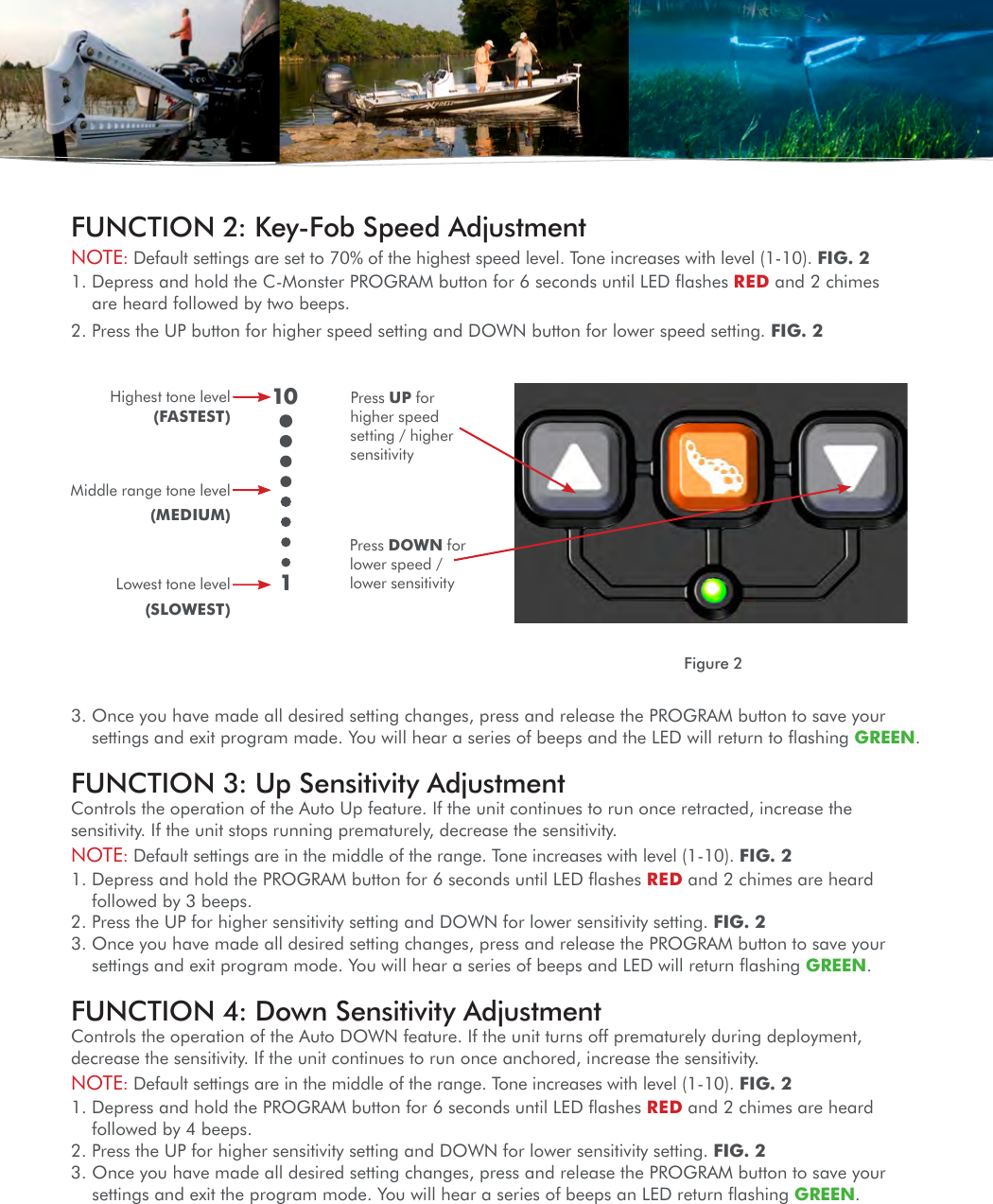 Press UP for higher speed setting / higher sensitivityHighest tone level (FASTEST)Middle range tone level(MEDIUM)Lowest tone level(SLOWEST)Press DOWN for lower speed / lower sensitivity101Figure 23.  Once you have made all desired setting changes, press and release the PROGRAM button to save your settings and exit program made. You will hear a series of beeps and the LED will return to ﬂashing GREEN.FUNCTION 3: Up Sensitivity AdjustmentControls the operation of the Auto Up feature. If the unit continues to run once retracted, increase the sensitivity. If the unit stops running prematurely, decrease the sensitivity.NOTE: Default settings are in the middle of the range. Tone increases with level (1-10). FIG. 2 1.  Depress and hold the PROGRAM button for 6 seconds until LED ﬂashes RED and 2 chimes are heard followed by 3 beeps.2. Press the UP for higher sensitivity setting and DOWN for lower sensitivity setting. FIG. 23.  Once you have made all desired setting changes, press and release the PROGRAM button to save your settings and exit program mode. You will hear a series of beeps and LED will return ﬂashing GREEN.FUNCTION 4: Down Sensitivity AdjustmentControls the operation of the Auto DOWN feature. If the unit turns off prematurely during deployment, decrease the sensitivity. If the unit continues to run once anchored, increase the sensitivity.NOTE: Default settings are in the middle of the range. Tone increases with level (1-10). FIG. 21.  Depress and hold the PROGRAM button for 6 seconds until LED ﬂashes RED and 2 chimes are heard followed by 4 beeps.2. Press the UP for higher sensitivity setting and DOWN for lower sensitivity setting. FIG. 23.  Once you have made all desired setting changes, press and release the PROGRAM button to save your settings and exit the program mode. You will hear a series of beeps an LED return ﬂashing GREEN.FUNCTION 2: Key-Fob Speed AdjustmentNOTE: Default settings are set to 70% of the highest speed level. Tone increases with level (1-10). FIG. 2   1.  Depress and hold the C-Monster PROGRAM button for 6 seconds until LED ﬂashes RED and 2 chimes are heard followed by two beeps.2. Press the UP button for higher speed setting and DOWN button for lower speed setting. FIG. 2 