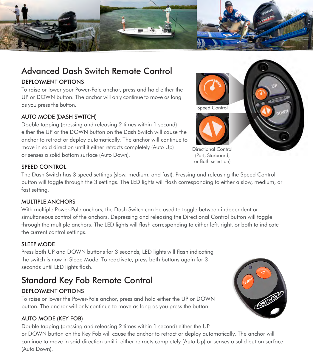 Advanced Dash Switch Remote ControlDEPLOYMENT OPTIONS  To raise or lower your Power-Pole anchor, press and hold either the UP or DOWN button. The anchor will only continue to move as long as you press the button. AUTO MODE (DASH SWITCH) Double tapping (pressing and releasing 2 times within 1 second) either the UP or the DOWN button on the Dash Switch will cause the anchor to retract or deploy automatically. The anchor will continue to move in said direction until it either retracts completely (Auto Up) or senses a solid bottom surface (Auto Down).SPEED CONTROL The Dash Switch has 3 speed settings (slow, medium, and fast). Pressing and releasing the Speed Control button will toggle through the 3 settings. The LED lights will ﬂash corresponding to either a slow, medium, or fast setting.MULTIPLE ANCHORS With multiple Power-Pole anchors, the Dash Switch can be used to toggle between independent or simultaneous control of the anchors. Depressing and releasing the Directional Control button will toggle through the multiple anchors. The LED lights will ﬂash corresponding to either left, right, or both to indicate the current control settings.SLEEP MODE  Press both UP and DOWN buttons for 3 seconds, LED lights will ﬂash indicating the switch is now in Sleep Mode. To reactivate, press both buttons again for 3 seconds until LED lights ﬂash.Standard Key Fob Remote ControlDEPLOYMENT OPTIONS  To raise or lower the Power-Pole anchor, press and hold either the UP or DOWN button. The anchor will only continue to move as long as you press the button.AUTO MODE (KEY FOB) Double tapping (pressing and releasing 2 times within 1 second) either the UP or DOWN button on the Key Fob will cause the anchor to retract or deploy automatically. The anchor will continue to move in said direction until it either retracts completely (Auto Up) or senses a solid button surface (Auto Down).Speed ControlDirectional Control (Port, Starboard, or Both selection) 