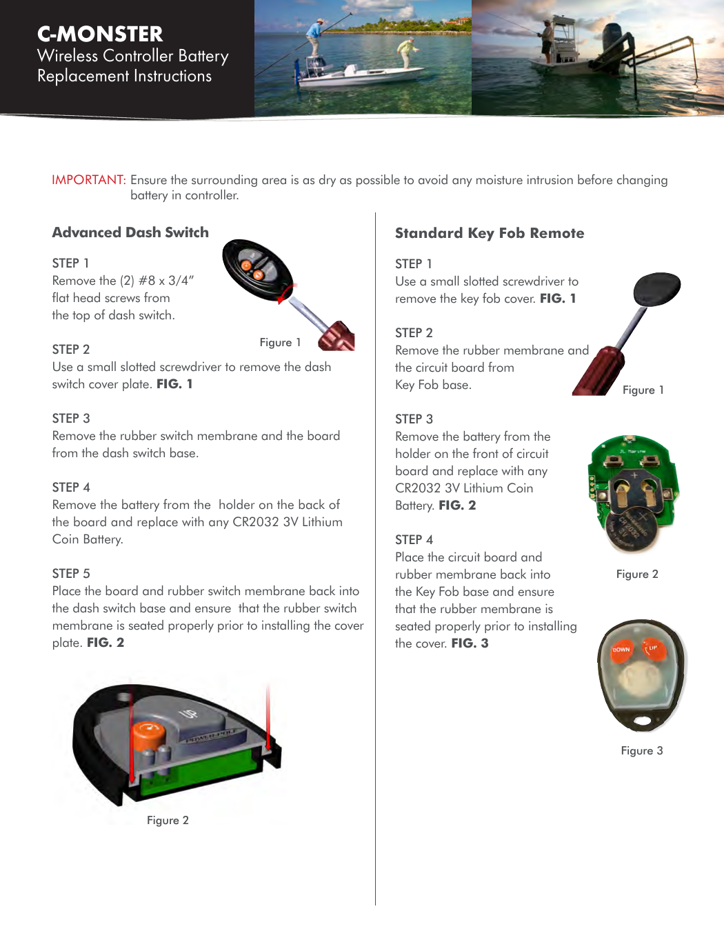 C-MONSTER Wireless Controller Battery Replacement Instructions Advanced Dash SwitchSTEP 1Remove the (2) #8 x 3/4” ﬂat head screws from the top of dash switch.STEP 2 Use a small slotted screwdriver to remove the dash switch cover plate. FIG. 1STEP 3Remove the rubber switch membrane and the board from the dash switch base.STEP 4Remove the battery from the  holder on the back of the board and replace with any CR2032 3V Lithium Coin Battery.STEP 5Place the board and rubber switch membrane back into the dash switch base and ensure  that the rubber switch membrane is seated properly prior to installing the cover plate. FIG. 2IMPORTANT:  Ensure the surrounding area is as dry as possible to avoid any moisture intrusion before changing battery in controller.Figure 1Figure 2Figure 2Standard Key Fob RemoteSTEP 1 Use a small slotted screwdriver to remove the key fob cover. FIG. 1STEP 2 Remove the rubber membrane and the circuit board from Key Fob base.STEP 3Remove the battery from the holder on the front of circuit board and replace with any CR2032 3V Lithium Coin Battery. FIG. 2STEP 4Place the circuit board and rubber membrane back into the Key Fob base and ensure that the rubber membrane is seated properly prior to installing the cover. FIG. 3Figure 1Figure 3 