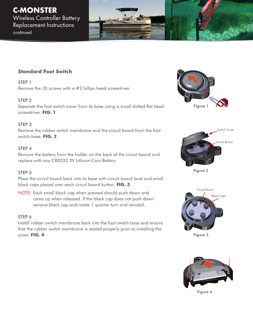 C-MONSTER Wireless Controller Battery Replacement Instructions continued Standard Foot SwitchSTEP 1 Remove the (3) screws with a #2 hillips head screwdriver.STEP 2 Separate the foot switch cover from its base using a small slotted ﬂat head screwdriver. FIG. 1STEP 3 Remove the rubber switch membrane and the circuit board from the foot switch base. FIG. 2STEP 4Remove the battery from the holder on the back of the circuit board and replace with any CR2032 3V Lithium Coin Battery.STEP 5Place the circuit board back into its base with circuit board level and small black caps placed over each circuit board button. FIG. 3NOTE:  Each small black cap when pressed should push down and come up when released. If the black cap does not push down remove black cap and rotate 1 quarter turn and reinstall.STEP 6Install rubber switch membrane back into the foot switch base and ensure that the rubber switch membrane is seated properly prior to installing the cover. FIG. 4Figure 1Figure 4Switch CoverCircuit BoardFigure 2Circuit BoardBlack CapsFigure 3
