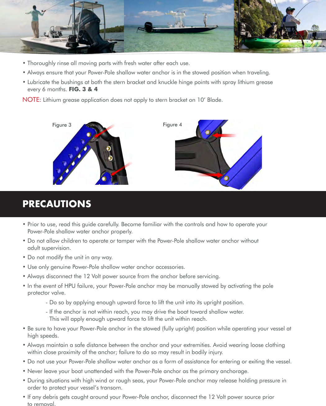 • Thoroughly rinse all moving parts with fresh water after each use.• Always ensure that your Power-Pole shallow water anchor is in the stowed position when traveling.• Lubricate the bushings at both the stern bracket and knuckle hinge points with spray lithium grease every 6 months. FIG. 3 &amp; 4NOTE:  Lithium grease application does not apply to stern bracket on 10’ Blade.PRECAUTIONS• Prior to use, read this guide carefully. Become familiar with the controls and how to operate your Power-Pole shallow water anchor properly.• Do not allow children to operate or tamper with the Power-Pole shallow water anchor without adult supervision.• Do not modify the unit in any way.• Use only genuine Power-Pole shallow water anchor accessories.• Always disconnect the 12 Volt power source from the anchor before servicing.• In the event of HPU failure, your Power-Pole anchor may be manually stowed by activating the pole protector valve.    - Do so by applying enough upward force to lift the unit into its upright position.    -  If the anchor is not within reach, you may drive the boat toward shallow water. This will apply enough upward force to lift the unit within reach.• Be sure to have your Power-Pole anchor in the stowed (fully upright) position while operating your vessel at high speeds.• Always maintain a safe distance between the anchor and your extremities. Avoid wearing loose clothing within close proximity of the anchor; failure to do so may result in bodily injury.• Do not use your Power-Pole shallow water anchor as a form of assistance for entering or exiting the vessel.• Never leave your boat unattended with the Power-Pole anchor as the primary anchorage.• During situations with high wind or rough seas, your Power-Pole anchor may release holding pressure in order to protect your vessel’s transom.• If any debris gets caught around your Power-Pole anchor, disconnect the 12 Volt power source prior to removal. Figure 3 Figure 4