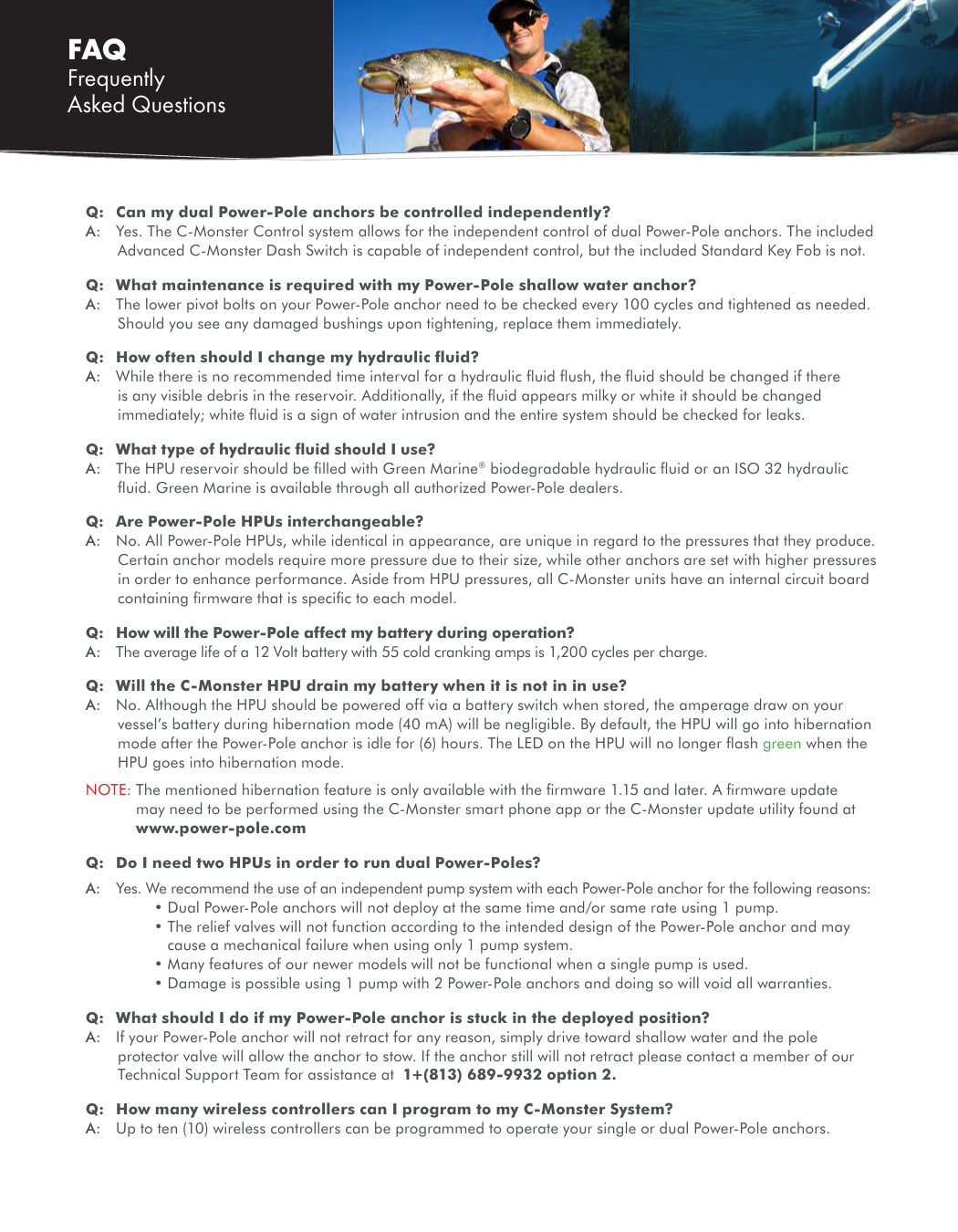 FAQ Frequently Asked QuestionsQ:  Can my dual Power-Pole anchors be controlled independently? A:  Yes. The C-Monster Control system allows for the independent control of dual Power-Pole anchors. The included Advanced C-Monster Dash Switch is capable of independent control, but the included Standard Key Fob is not. Q:  What maintenance is required with my Power-Pole shallow water anchor?A:  The lower pivot bolts on your Power-Pole anchor need to be checked every 100 cycles and tightened as needed. Should you see any damaged bushings upon tightening, replace them immediately.Q:  How often should I change my hydraulic ﬂuid?A:  While there is no recommended time interval for a hydraulic ﬂuid ﬂush, the ﬂuid should be changed if there is any visible debris in the reservoir. Additionally, if the ﬂuid appears milky or white it should be changed immediately; white ﬂuid is a sign of water intrusion and the entire system should be checked for leaks.Q:  What type of hydraulic ﬂuid should I use?A:  The HPU reservoir should be ﬁlled with Green Marine® biodegradable hydraulic ﬂuid or an ISO 32 hydraulic ﬂuid. Green Marine is available through all authorized Power-Pole dealers.Q:  Are Power-Pole HPUs interchangeable?A:  No. All Power-Pole HPUs, while identical in appearance, are unique in regard to the pressures that they produce. Certain anchor models require more pressure due to their size, while other anchors are set with higher pressures in order to enhance performance. Aside from HPU pressures, all C-Monster units have an internal circuit board containing ﬁrmware that is speciﬁc to each model.Q:  How will the Power-Pole affect my battery during operation?A:  The average life of a 12 Volt battery with 55 cold cranking amps is 1,200 cycles per charge.Q:  Will the C-Monster HPU drain my battery when it is not in in use?A:  No. Although the HPU should be powered off via a battery switch when stored, the amperage draw on your vessel’s battery during hibernation mode (40 mA) will be negligible. By default, the HPU will go into hibernation mode after the Power-Pole anchor is idle for (6) hours. The LED on the HPU will no longer ﬂash green when the HPU goes into hibernation mode.NOTE:  The mentioned hibernation feature is only available with the ﬁrmware 1.15 and later. A ﬁrmware update may need to be performed using the C-Monster smart phone app or the C-Monster update utility found at www.power-pole.comQ:  Do I need two HPUs in order to run dual Power-Poles?A:  Yes. We recommend the use of an independent pump system with each Power-Pole anchor for the following reasons:     • Dual Power-Pole anchors will not deploy at the same time and/or same rate using 1 pump.     •  The relief valves will not function according to the intended design of the Power-Pole anchor and may cause a mechanical failure when using only 1 pump system.     • Many features of our newer models will not be functional when a single pump is used.     • Damage is possible using 1 pump with 2 Power-Pole anchors and doing so will void all warranties.Q:  What should I do if my Power-Pole anchor is stuck in the deployed position?A:  If your Power-Pole anchor will not retract for any reason, simply drive toward shallow water and the pole protector valve will allow the anchor to stow. If the anchor still will not retract please contact a member of our Technical Support Team for assistance at  1+(813) 689-9932 option 2.Q:  How many wireless controllers can I program to my C-Monster System?A:  Up to ten (10) wireless controllers can be programmed to operate your single or dual Power-Pole anchors.