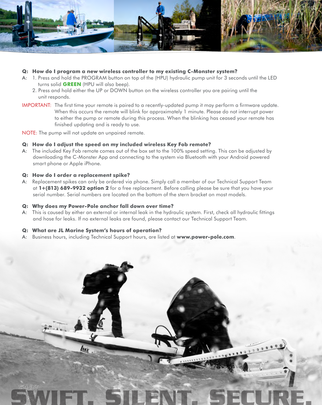 Q:  How do I program a new wireless controller to my existing C-Monster system?A:  1.  Press and hold the PROGRAM button on top of the (HPU) hydraulic pump unit for 3 seconds until the LED turns solid GREEN (HPU will also beep).  2.  Press and hold either the UP or DOWN button on the wireless controller you are pairing until the unit responds.IMPORTANT:   The ﬁrst time your remote is paired to a recently-updated pump it may perform a ﬁrmware update. When this occurs the remote will blink for approximately 1 minute. Please do not interrupt power to either the pump or remote during this process. When the blinking has ceased your remote has ﬁnished updating and is ready to use.NOTE:  The pump will not update an unpaired remote.Q:  How do I adjust the speed on my included wireless Key Fob remote?A:  The included Key Fob remote comes out of the box set to the 100% speed setting. This can be adjusted by downloading the C-Monster App and connecting to the system via Bluetooth with your Android powered smart phone or Apple iPhone.Q:  How do I order a replacement spike?A:  Replacement spikes can only be ordered via phone. Simply call a member of our Technical Support Team at 1+(813) 689-9932 option 2 for a free replacement. Before calling please be sure that you have your serial number. Serial numbers are located on the bottom of the stern bracket on most models.Q:  Why does my Power-Pole anchor fall down over time?A:  This is caused by either an external or internal leak in the hydraulic system. First, check all hydraulic ﬁttings and hose for leaks. If no external leaks are found, please contact our Technical Support Team.Q:  What are JL Marine System’s hours of operation?A:  Business hours, including Technical Support hours, are listed at www.power-pole.com.