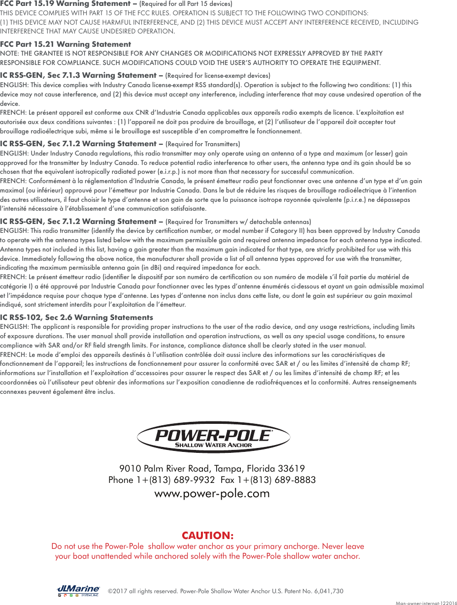 ©2017 all rights reserved. Power-Pole Shallow Water Anchor U.S. Patent No. 6,041,730FCC Part 15.19 Warning Statement – (Required for all Part 15 devices)THIS DEVICE COMPLIES WITH PART 15 OF THE FCC RULES. OPERATION IS SUBJECT TO THE FOLLOWING TWO CONDITIONS:(1) THIS DEVICE MAY NOT CAUSE HARMFUL INTERFERENCE, AND (2) THIS DEVICE MUST ACCEPT ANY INTERFERENCE RECEIVED, INCLUDING INTERFERENCE THAT MAY CAUSE UNDESIRED OPERATION.FCC Part 15.21 Warning Statement NOTE: THE GRANTEE IS NOT RESPONSIBLE FOR ANY CHANGES OR MODIFICATIONS NOT EXPRESSLY APPROVED BY THE PARTY RESPONSIBLE FOR COMPLIANCE. SUCH MODIFICATIONS COULD VOID THE USER’S AUTHORITY TO OPERATE THE EQUIPMENT.IC RSS-GEN, Sec 7.1.3 Warning Statement – (Required for license-exempt devices)ENGLISH: This device complies with Industry Canada license-exempt RSS standard(s). Operation is subject to the following two conditions: (1) this device may not cause interference, and (2) this device must accept any interference, including interference that may cause undesired operation of the device.FRENCH: Le présent appareil est conforme aux CNR d’Industrie Canada applicables aux appareils radio exempts de licence. L’exploitation est autorisée aux deux conditions suivantes : (1) l’appareil ne doit pas produire de brouillage, et (2) l’utilisateur de l’appareil doit accepter tout brouillage radioélectrique subi, même si le brouillage est susceptible d’en compromettre le fonctionnement.IC RSS-GEN, Sec 7.1.2 Warning Statement – (Required for Transmitters)ENGLISH: Under Industry Canada regulations, this radio transmitter may only operate using an antenna of a type and maximum (or lesser) gain approved for the transmitter by Industry Canada. To reduce potential radio interference to other users, the antenna type and its gain should be so chosen that the equivalent isotropically radiated power (e.i.r.p.) is not more than that necessary for successful communication.FRENCH: Conformément à la réglementation d’Industrie Canada, le présent émetteur radio peut fonctionner avec une antenne d’un type et d’un gain maximal (ou inférieur) approuvé pour l’émetteur par Industrie Canada. Dans le but de réduire les risques de brouillage radioélectrique à l’intention des autres utilisateurs, il faut choisir le type d’antenne et son gain de sorte que la puissance isotrope rayonnée quivalente (p.i.r.e.) ne dépassepas l’intensité nécessaire à l’établissement d’une communication satisfaisante.IC RSS-GEN, Sec 7.1.2 Warning Statement – (Required for Transmitters w/ detachable antennas)ENGLISH: This radio transmitter (identify the device by certiﬁcation number, or model number if Category II) has been approved by Industry Canada to operate with the antenna types listed below with the maximum permissible gain and required antenna impedance for each antenna type indicated. Antenna types not included in this list, having a gain greater than the maximum gain indicated for that type, are strictly prohibited for use with this device. Immediately following the above notice, the manufacturer shall provide a list of all antenna types approved for use with the transmitter, indicating the maximum permissible antenna gain (in dBi) and required impedance for each.FRENCH: Le présent émetteur radio (identiﬁer le dispositif par son numéro de certiﬁcation ou son numéro de modèle s’il fait partie du matériel de catégorie I) a été approuvé par Industrie Canada pour fonctionner avec les types d’antenne énumérés ci-dessous et ayant un gain admissible maximal et l’impédance requise pour chaque type d’antenne. Les types d’antenne non inclus dans cette liste, ou dont le gain est supérieur au gain maximal indiqué, sont strictement interdits pour l’exploitation de l’émetteur.IC RSS-102, Sec 2.6 Warning StatementsENGLISH: The applicant is responsible for providing proper instructions to the user of the radio device, and any usage restrictions, including limits of exposure durations. The user manual shall provide installation and operation instructions, as well as any special usage conditions, to ensure compliance with SAR and/or RF ﬁeld strength limits. For instance, compliance distance shall be clearly stated in the user manual.FRENCH: Le mode d’emploi des appareils destinés à l’utilisation contrôlée doit aussi inclure des informations sur les caractéristiques de fonctionnement de l’appareil; les instructions de fonctionnement pour assurer la conformité avec SAR et / ou les limites d’intensité de champ RF; informations sur l’installation et l’exploitation d’accessoires pour assurer le respect des SAR et / ou les limites d’intensité de champ RF; et les coordonnées où l’utilisateur peut obtenir des informations sur l’exposition canadienne de radiofréquences et la conformité. Autres renseignements connexes peuvent également être inclus.Man-owner-internat-1220169010 Palm River Road, Tampa, Florida 33619Phone 1+(813) 689-9932  Fax 1+(813) 689-8883www.power-pole.comCAUTION:Do not use the Power-Pole  shallow water anchor as your primary anchorge. Never leave your boat unattended while anchored solely with the Power-Pole shallow water anchor.