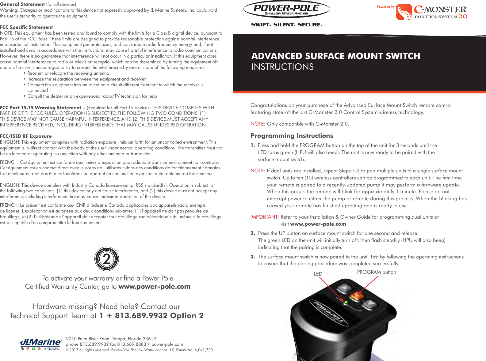 PROGRAM buttonLEDCongratulations on your purchase of the Advanced Surface Mount Switch remote control featuring state-of-the-art C-Monster 2.0 Control System wireless technology.NOTE: Only compatible with C-Monster 2.0.Programming Instructions1.  Press and hold the PROGRAM button on the top of the unit for 3 seconds until the LED turns green (HPU will also beep). The unit is now ready to be paired with the surface mount switch.NOTE:  If dual units are installed, repeat Steps 1-3 to pair multiple units to a single surface mount switch. Up to ten (10) wireless controllers can be programmed to each unit. The ﬁrst time your remote is paired to a recently-updated pump it may perform a ﬁrmware update. When this occurs the remote will blink for approximately 1 minute. Please do not interrupt power to either the pump or remote during this process. When the blinking has ceased your remote has ﬁnished updating and is ready to use. IMPORTANT:  Refer to your Installation &amp; Owner Guide for programming dual units or visit www.power-pole.com2.  Press the UP button on surface mount switch for one second and release. The green LED on the unit will initially turn off, then ﬂash steadily (HPU will also beep) indicating that the pairing is complete.3.  The surface mount switch is now paired to the unit. Test by following the operating instructions to ensure that the pairing procedure was completed successfully.To activate your warranty or ﬁnd a Power-Pole  Certiﬁed Warranty Center, go to www.power-pole.com2ADVANCED SURFACE MOUNT SWITCHINSTRUCTIONSHardware missing? Need help? Contact our Technical Support Team at 1 + 813.689.9932 Option 29010 Palm River Road, Tampa, Florida 33619 phone 813.689.9932 fax 813.689.8883 • power-pole.com ©2017 all rights reserved. Power-Pole Shallow Water Anchor U.S. Patent No. 6,041,730General Statement (for all devices)Warning: Changes or modiﬁcations to this device not expressly approved by JL Marine Systems, Inc. could void the user’s authority to operate the equipment.FCC Speciﬁc StatementNOTE: This equipment has been tested and found to comply with the limits for a Class B digital device, pursuant to Part 15 of the FCC Rules. These limits are designed to provide reasonable protection against harmful interference in a residential installation. This equipment generate, uses, and can radiate radio frequency energy and, if not installed and used in accordance with the instructions, may cause harmful interference to radio communications. However, there is no guarantee that interference will not occur in a particular installation. If this equipment does cause harmful interference to radio or television receptio, which can be dteremined by turning the equipment off and on, he user is encouraged to try to correct the interferecne by one or more of the following measures:  • Reorient or relocate the receiving antenna.  • Increase the separation between the equipment and receiver  •  Connect the equipment into an outlet on a circuit different from that to which the receiver is connected  • Consult the dealer or an experienced radio/TV technician for help FCC Part 15.19 Warning Statement – (Required for all Part 15 devices) THIS DEVICE COMPLIES WITH PART 15 OF THE FCC RULES. OPERATION IS SUBJECT TO THE FOLLOWING TWO CONDITIONS: (1) THIS DEVICE MAY NOT CAUSE HARMFUL INTERFERENCE, AND (2) THIS DEVICE MUST ACCEPT ANY INTERFERENCE RECEIVED, INCLUDING INTERFERENCE THAT MAY CAUSE UNDESIRED OPERATION.FCC/ISED RF ExposureENGLISH: This equipment complies with radiation exposure limits set forth for an uncontrolled environment. This equipment is in direct contact with the body of the user under normal operating conditions. The transmitter must not be co-located or operating in conjuction with any other antenna or transmitter.FRENCH: Cet équipment est conforme aux limites d’exposition aux radiations dans un environment non controle. Cet équipment est en contact direct avec le corps de l’utilisateur dans des conditions de fonctionnement normales. Cet émetteur ne doit pas être co-localisées ou opérant en conjunction avec tout autre antenne ou transmetteur.ENGLISH: This device complies with Industry Canada license-exempt RSS standard(s). Operation is subject to the following two conditions: (1) this device may not cause interference, and (2) this device must not accept any interference, including interference that may cause undesired operation of the device.FRENCH: Le présent est conforme aux CNR d’Industrie Canada applicables aux appareils radio exempts de license. L’exploitation est autorisée aux deux conditions suivantes: (1) l’appareil ne doit pas produire de brouillage, et (2) l’utilisateur de l’appareil doit accepter tout brouillage radioélectrique subi, même si le brouillage est susceptible d’en compromettre le fonctionnement.  