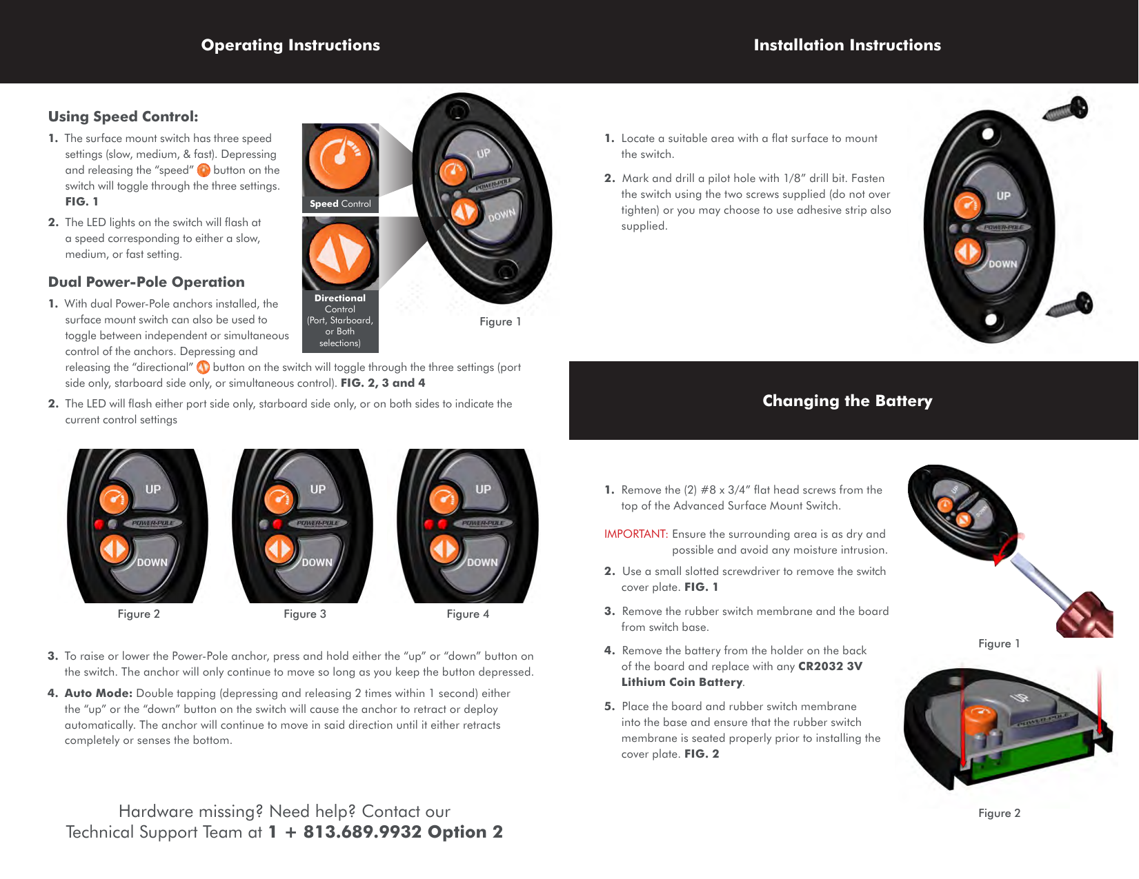 Using Speed Control:1.  The surface mount switch has three speed settings (slow, medium, &amp; fast). Depressing and releasing the “speed”   button on the switch will toggle through the three settings. FIG. 12.  The LED lights on the switch will ﬂash at a speed corresponding to either a slow, medium, or fast setting.Dual Power-Pole Operation1.  With dual Power-Pole anchors installed, the surface mount switch can also be used to toggle between independent or simultaneous control of the anchors. Depressing and releasing the “directional”   button on the switch will toggle through the three settings (port side only, starboard side only, or simultaneous control). FIG. 2, 3 and 42.  The LED will ﬂash either port side only, starboard side only, or on both sides to indicate the current control settings3.  To raise or lower the Power-Pole anchor, press and hold either the “up” or “down” button on the switch. The anchor will only continue to move so long as you keep the button depressed.4.  Auto Mode: Double tapping (depressing and releasing 2 times within 1 second) either the “up” or the “down” button on the switch will cause the anchor to retract or deploy automatically. The anchor will continue to move in said direction until it either retracts completely or senses the bottom.1.  Locate a suitable area with a ﬂat surface to mount the switch.2.  Mark and drill a pilot hole with 1/8” drill bit. Fasten the switch using the two screws supplied (do not over tighten) or you may choose to use adhesive strip also supplied.1.  Remove the (2) #8 x 3/4” ﬂat head screws from the top of the Advanced Surface Mount Switch.IMPORTANT:  Ensure the surrounding area is as dry and possible and avoid any moisture intrusion.2.  Use a small slotted screwdriver to remove the switch cover plate. FIG. 13.  Remove the rubber switch membrane and the board from switch base.4.  Remove the battery from the holder on the back of the board and replace with any CR2032 3V Lithium Coin Battery.5.  Place the board and rubber switch membrane into the base and ensure that the rubber switch membrane is seated properly prior to installing the cover plate. FIG. 2Operating Instructions Installation InstructionsChanging the BatteryFigure 3Figure 2 Figure 4Speed ControlDirectional Control  (Port, Starboard, or Both selections) Figure 1Figure 1Figure 2Hardware missing? Need help? Contact our Technical Support Team at 1 + 813.689.9932 Option 2