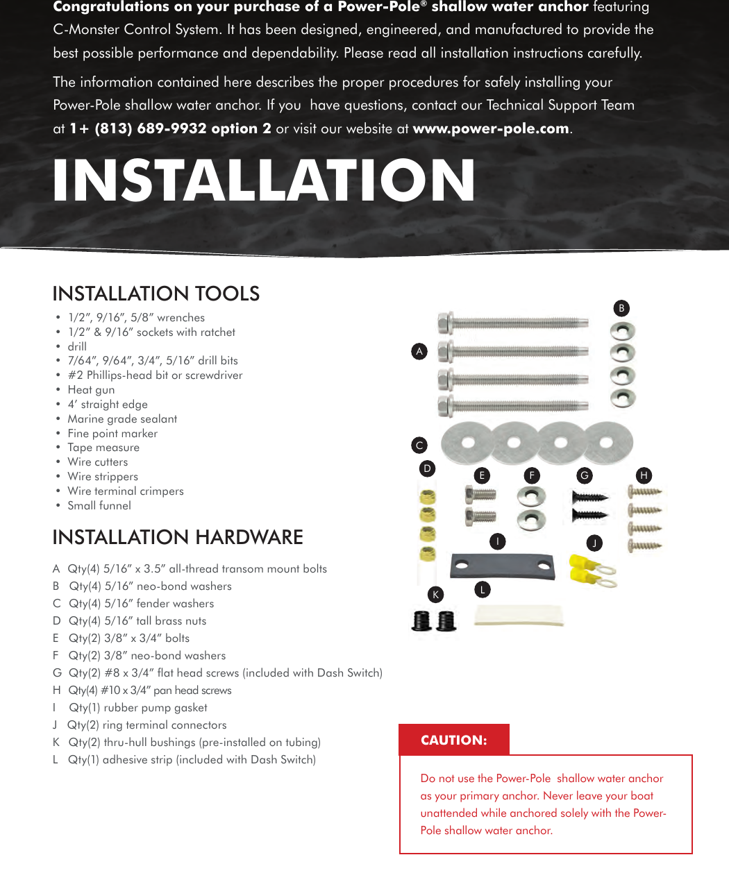 INSTALLATION TOOLS•  1/2”, 9/16”, 5/8” wrenches•  1/2” &amp; 9/16” sockets with ratchet•  drill•  7/64”, 9/64”, 3/4”, 5/16” drill bits•  #2 Phillips-head bit or screwdriver•  Heat gun•  4’ straight edge•  Marine grade sealant•  Fine point marker•  Tape measure•  Wire cutters•  Wire strippers•  Wire terminal crimpers•  Small funnelINSTALLATION HARDWAREACDE F G HIJKLBA  Qty(4) 5/16” x 3.5” all-thread transom mount boltsB   Qty(4) 5/16” neo-bond washersC  Qty(4) 5/16” fender washersD   Qty(4) 5/16” tall brass nutsE   Qty(2) 3/8” x 3/4” boltsF   Qty(2) 3/8” neo-bond washersG  Qty(2) #8 x 3/4” ﬂat head screws (included with Dash Switch)H   Qty(4) #10 x 3/4” pan head screwsI    Qty(1) rubber pump gasketJ   Qty(2) ring terminal connectorsK   Qty(2) thru-hull bushings (pre-installed on tubing)L   Qty(1) adhesive strip (included with Dash Switch) Congratulations on your purchase of a Power-Pole® shallow water anchor featuring C-Monster Control System. It has been designed, engineered, and manufactured to provide the best possible performance and dependability. Please read all installation instructions carefully.The information contained here describes the proper procedures for safely installing your Power-Pole shallow water anchor. If you  have questions, contact our Technical Support Team at 1+ (813) 689-9932 option 2 or visit our website at www.power-pole.com.INSTALLATIONDo not use the Power-Pole  shallow water anchor as your primary anchor. Never leave your boat unattended while anchored solely with the Power-Pole shallow water anchor.CAUTION: