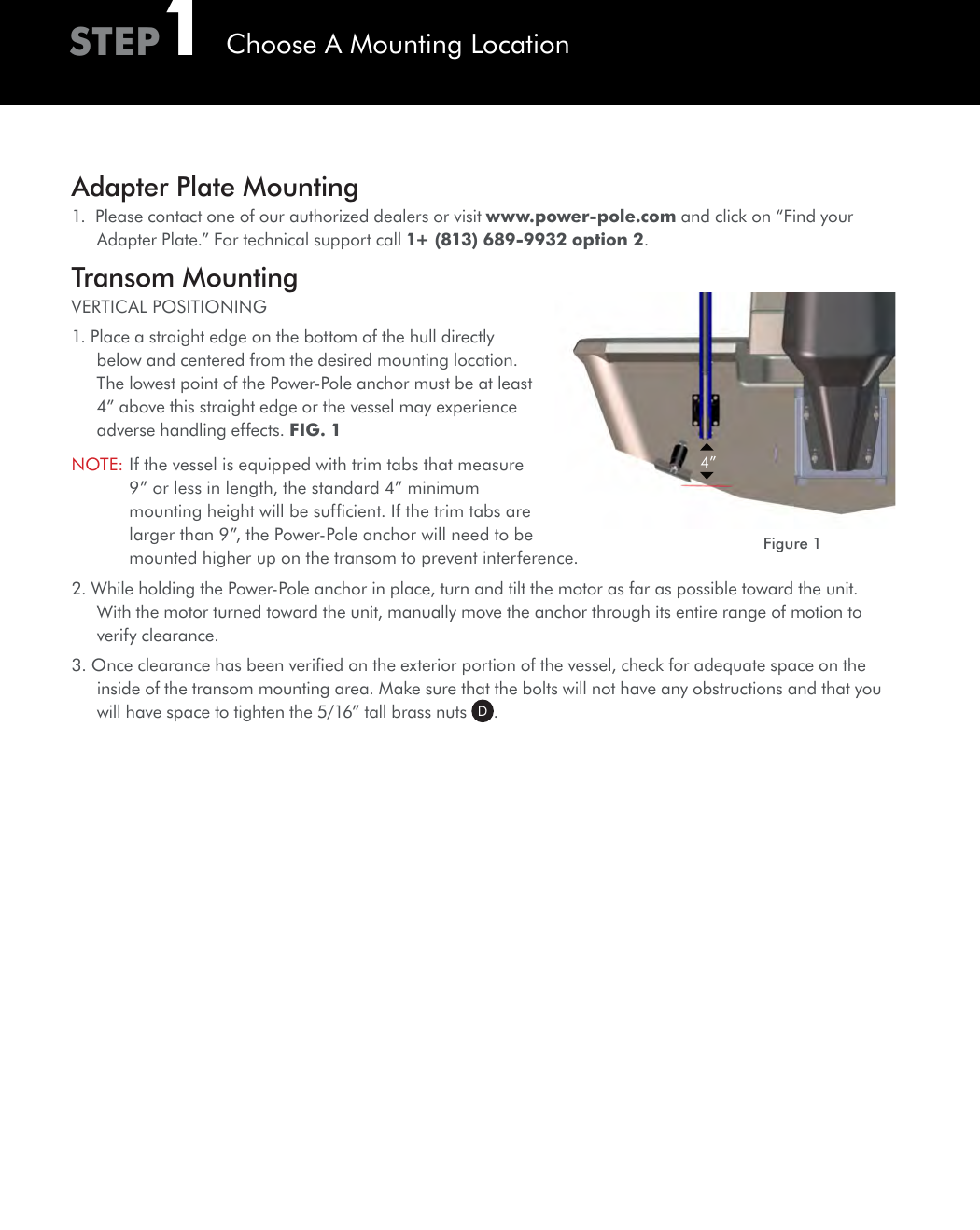 Adapter Plate Mounting1.  Please contact one of our authorized dealers or visit www.power-pole.com and click on “Find your Adapter Plate.” For technical support call 1+ (813) 689-9932 option 2.Transom MountingVERTICAL POSITIONING1. Place a straight edge on the bottom of the hull directly below and centered from the desired mounting location. The lowest point of the Power-Pole anchor must be at least 4” above this straight edge or the vessel may experience adverse handling effects. FIG. 1NOTE:  If the vessel is equipped with trim tabs that measure 9” or less in length, the standard 4” minimum mounting height will be sufﬁcient. If the trim tabs are larger than 9”, the Power-Pole anchor will need to be mounted higher up on the transom to prevent interference. 2. While holding the Power-Pole anchor in place, turn and tilt the motor as far as possible toward the unit. With the motor turned toward the unit, manually move the anchor through its entire range of motion to verify clearance.3. Once clearance has been veriﬁed on the exterior portion of the vessel, check for adequate space on the inside of the transom mounting area. Make sure that the bolts will not have any obstructions and that you will have space to tighten the 5/16” tall brass nuts  D.4”Figure 1STEP1Choose A Mounting Location