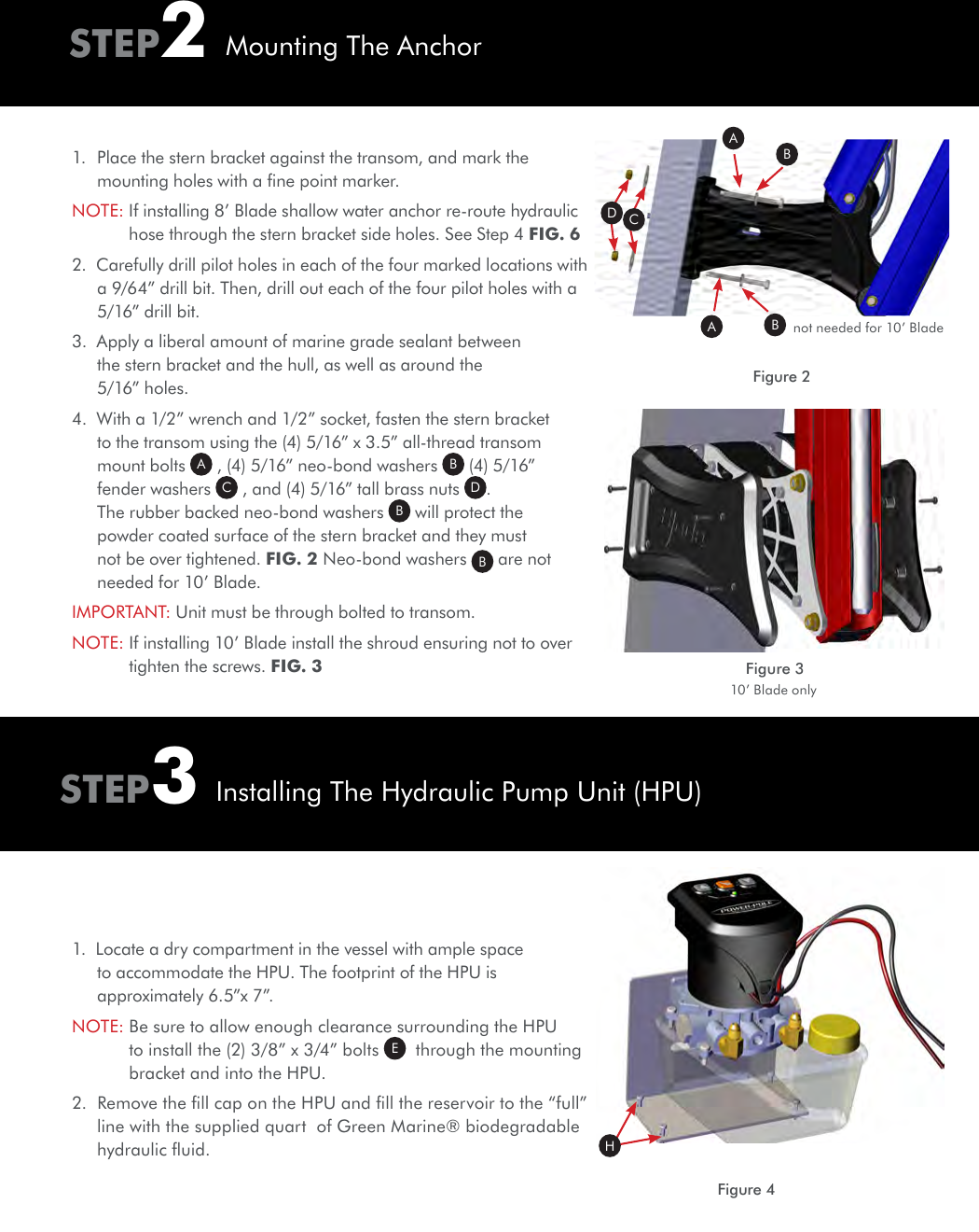 STEP3Installing The Hydraulic Pump Unit (HPU)1.  Place the stern bracket against the transom, and mark the mounting holes with a ﬁne point marker.NOTE:  If installing 8’ Blade shallow water anchor re-route hydraulic hose through the stern bracket side holes. See Step 4 FIG. 6 2.  Carefully drill pilot holes in each of the four marked locations with a 9/64” drill bit. Then, drill out each of the four pilot holes with a 5/16” drill bit.3.  Apply a liberal amount of marine grade sealant between the stern bracket and the hull, as well as around the 5/16” holes.4.  With a 1/2” wrench and 1/2” socket, fasten the stern bracket to the transom using the (4) 5/16” x 3.5” all-thread transom mount bolts  A , (4) 5/16” neo-bond washers  B (4) 5/16” fender washers  C , and (4) 5/16” tall brass nuts  D. The rubber backed neo-bond washers  B will protect the powder coated surface of the stern bracket and they must not be over tightened. FIG. 2 Neo-bond washers  B are not needed for 10’ Blade.IMPORTANT:  Unit must be through bolted to transom. NOTE:  If installing 10’ Blade install the shroud ensuring not to over tighten the screws. FIG. 3 STEP2Mounting The AnchorFigure 2AADCBBFigure 3not needed for 10’ Blade10’ Blade onlyFigure 4H1.  Locate a dry compartment in the vessel with ample space to accommodate the HPU. The footprint of the HPU is approximately 6.5”x 7”.NOTE:  Be sure to allow enough clearance surrounding the HPU to install the (2) 3/8” x 3/4” bolts  E  through the mounting bracket and into the HPU.2.  Remove the ﬁll cap on the HPU and ﬁll the reservoir to the “full” line with the supplied quart  of Green Marine® biodegradable hydraulic ﬂuid.