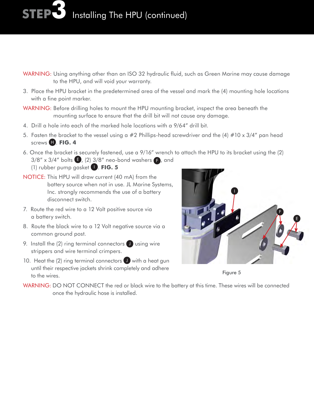 Figure 5IEFWARNING:  Using anything other than an ISO 32 hydraulic ﬂuid, such as Green Marine may cause damage to the HPU, and will void your warranty.3.  Place the HPU bracket in the predetermined area of the vessel and mark the (4) mounting hole locations with a ﬁne point marker.WARNING:  Before drilling holes to mount the HPU mounting bracket, inspect the area beneath the mounting surface to ensure that the drill bit will not cause any damage.4.  Drill a hole into each of the marked hole locations with a 9/64” drill bit.5.  Fasten the bracket to the vessel using a #2 Phillips-head screwdriver and the (4) #10 x 3/4” pan head screws  H. FIG. 46. Once the bracket is securely fastened, use a 9/16” wrench to attach the HPU to its bracket using the (2) 3/8” x 3/4” bolts E, (2) 3/8” neo-bond washers  F, and (1) rubber pump gasket  I. FIG. 5NOTICE:  This HPU will draw current (40 mA) from the battery source when not in use. JL Marine Systems, Inc. strongly recommends the use of a battery disconnect switch. 7.  Route the red wire to a 12 Volt positive source via a battery switch.8.  Route the black wire to a 12 Volt negative source via a common ground post.9.  Install the (2) ring terminal connectors  J using wire strippers and wire terminal crimpers. 10.  Heat the (2) ring terminal connectors  J with a heat gun until their respective jackets shrink completely and adhere to the wires.WARNING:  DO NOT CONNECT the red or black wire to the battery at this time. These wires will be connected once the hydraulic hose is installed.STEP3Installing The HPU (continued)