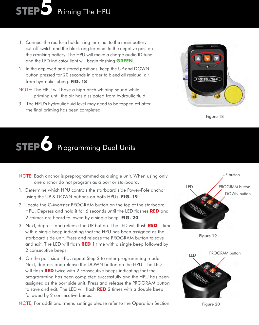 1.  Connect the red fuse holder ring terminal to the main battery cut-off switch and the black ring terminal to the negative post on the cranking battery. The HPU will make a charge audio ID tune and the LED indicator light will begin ﬂashing GREEN. 2.  In the deployed and stored positions, keep the UP and DOWN button pressed for 20 seconds in order to bleed all residual air from hydraulic tubing. FIG. 18NOTE:  The HPU will have a high pitch whining sound while priming until the air has dissipated from hydraulic ﬂuid.3.    The HPU’s hydraulic ﬂuid level may need to be topped off after the ﬁnal priming has been completed.NOTE:  Each anchor is preprogrammed as a single unit. When using only one anchor do not program as a port or starboard. 1.  Determine which HPU controls the starboard side Power-Pole anchor using the UP &amp; DOWN buttons on both HPUs. FIG. 192.  Locate the C-Monster PROGRAM button on the top of the starboard HPU. Depress and hold it for 6 seconds until the LED ﬂashes RED and 2 chimes are heard followed by a single beep. FIG. 20 3.  Next, depress and release the UP button. The LED will ﬂash RED 1 time with a single beep indicating that the HPU has been assigned as the starboard side unit. Press and release the PROGRAM button to save and exit. The LED will ﬂash RED 1 time with a single beep followed by 2 consecutive beeps.4.  On the port side HPU, repeat Step 2 to enter programming mode. Next, depress and release the DOWN button on the HPU. The LED will ﬂash RED twice with 2 consecutive beeps indicating that the programming has been completed successfully and the HPU has been assigned as the port side unit. Press and release the PROGRAM button to save and exit. The LED will ﬂash RED 2 times with a double beep followed by 2 consecutive beeps.NOTE:  For additional menu settings please refer to the Operation Section.PROGRAM buttonDOWN buttonUP buttonLEDFigure 18STEP5STEP6Priming The HPUProgramming Dual UnitsFigure 19Figure 20PROGRAM buttonLED