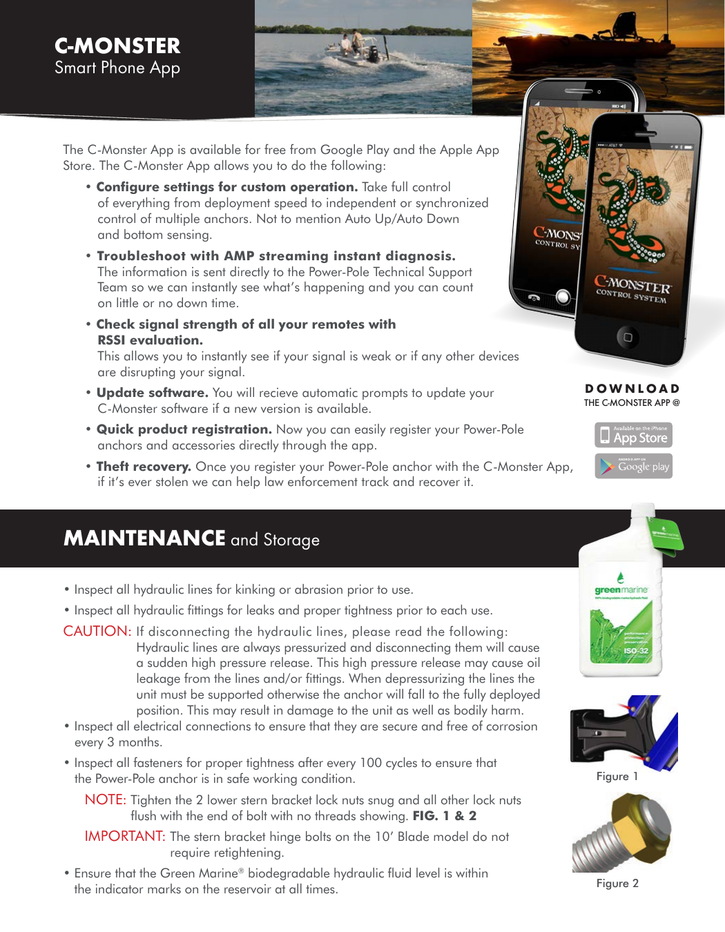 DOWNLOAD THE C-MONSTER APP @MAINTENANCE and Storage• Inspect all hydraulic lines for kinking or abrasion prior to use.• Inspect all hydraulic ﬁttings for leaks and proper tightness prior to each use.CAUTION:  If disconnecting the hydraulic lines, please read the following: Hydraulic lines are always pressurized and disconnecting them will cause a sudden high pressure release. This high pressure release may cause oil leakage from the lines and/or ﬁttings. When depressurizing the lines the unit must be supported otherwise the anchor will fall to the fully deployed position. This may result in damage to the unit as well as bodily harm.• Inspect all electrical connections to ensure that they are secure and free of corrosion every 3 months.• Inspect all fasteners for proper tightness after every 100 cycles to ensure that the Power-Pole anchor is in safe working condition.NOTE:  Tighten the 2 lower stern bracket lock nuts snug and all other lock nuts ﬂush with the end of bolt with no threads showing. FIG. 1 &amp; 2IMPORTANT:  The stern bracket hinge bolts on the 10’ Blade model do not require retightening. •  Ensure that the Green Marine® biodegradable hydraulic ﬂuid level is within the indicator marks on the reservoir at all times.C-MONSTER Smart Phone AppFigure 1Figure 2The C-Monster App is available for free from Google Play and the Apple App Store. The C-Monster App allows you to do the following:• Conﬁgure settings for custom operation. Take full control of everything from deployment speed to independent or synchronized control of multiple anchors. Not to mention Auto Up/Auto Down and bottom sensing.• Troubleshoot with AMP streaming instant diagnosis. The information is sent directly to the Power-Pole Technical Support  Team so we can instantly see what’s happening and you can count on little or no down time.• Check signal strength of all your remotes with RSSI evaluation. This allows you to instantly see if your signal is weak or if any other devices are disrupting your signal. • Update software. You will recieve automatic prompts to update your C-Monster software if a new version is available.• Quick product registration. Now you can easily register your Power-Pole anchors and accessories directly through the app. • Theft recovery. Once you register your Power-Pole anchor with the C-Monster App, if it’s ever stolen we can help law enforcement track and recover it.