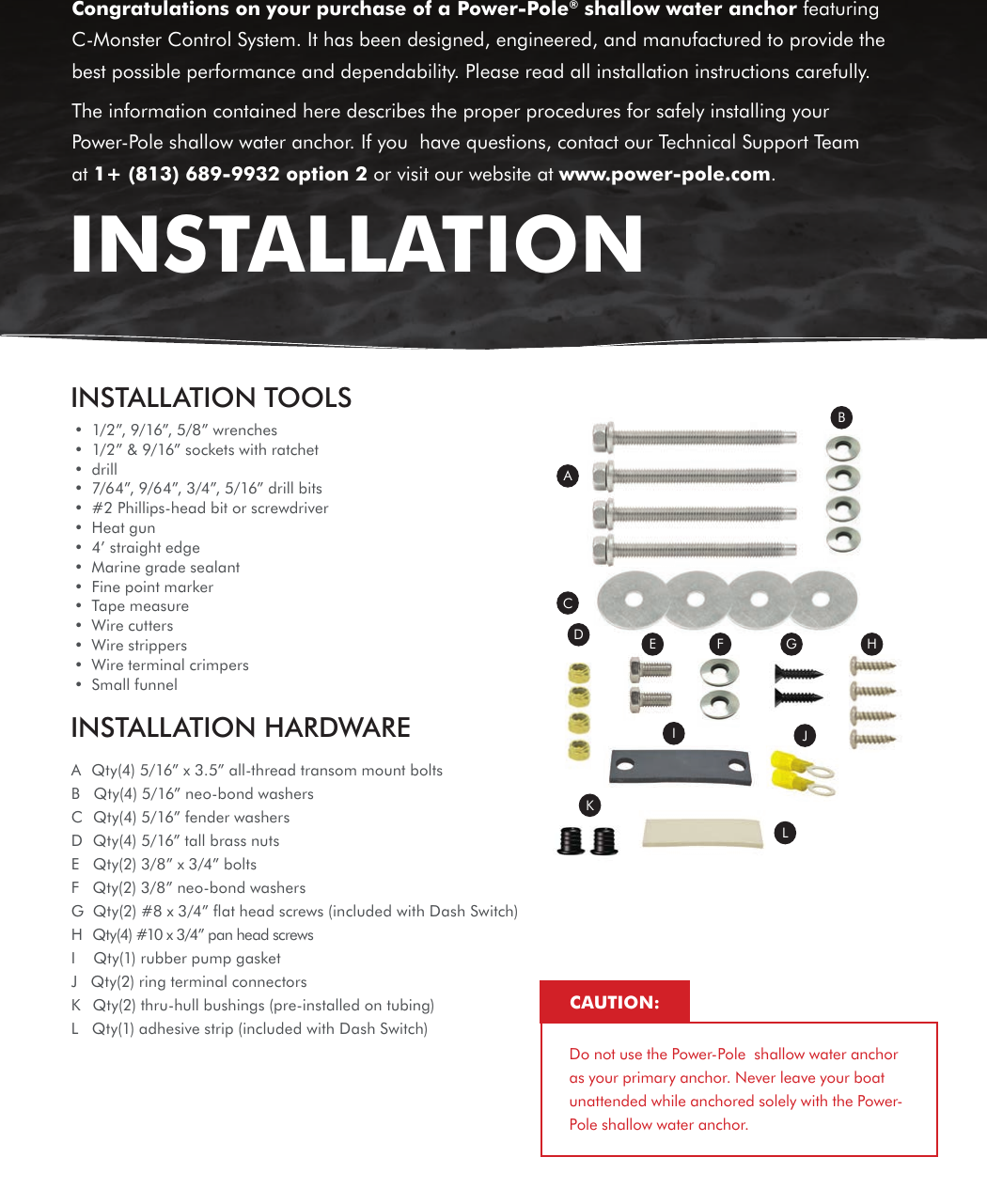 INSTALLATION TOOLS•  1/2”, 9/16”, 5/8” wrenches•  1/2” &amp; 9/16” sockets with ratchet•  drill•  7/64”, 9/64”, 3/4”, 5/16” drill bits•  #2 Phillips-head bit or screwdriver•  Heat gun•  4’ straight edge•  Marine grade sealant•  Fine point marker•  Tape measure•  Wire cutters•  Wire strippers•  Wire terminal crimpers•  Small funnelINSTALLATION HARDWAREACDE F G HIJKLBA  Qty(4) 5/16” x 3.5” all-thread transom mount boltsB   Qty(4) 5/16” neo-bond washersC  Qty(4) 5/16” fender washersD   Qty(4) 5/16” tall brass nutsE   Qty(2) 3/8” x 3/4” boltsF   Qty(2) 3/8” neo-bond washersG  Qty(2) #8 x 3/4” ﬂat head screws (included with Dash Switch)H   Qty(4) #10 x 3/4” pan head screwsI    Qty(1) rubber pump gasketJ   Qty(2) ring terminal connectorsK   Qty(2) thru-hull bushings (pre-installed on tubing)L   Qty(1) adhesive strip (included with Dash Switch) Congratulations on your purchase of a Power-Pole® shallow water anchor featuring C-Monster Control System. It has been designed, engineered, and manufactured to provide the best possible performance and dependability. Please read all installation instructions carefully.The information contained here describes the proper procedures for safely installing your Power-Pole shallow water anchor. If you  have questions, contact our Technical Support Team at 1+ (813) 689-9932 option 2 or visit our website at www.power-pole.com.INSTALLATIONDo not use the Power-Pole  shallow water anchor as your primary anchor. Never leave your boat unattended while anchored solely with the Power-Pole shallow water anchor.CAUTION: