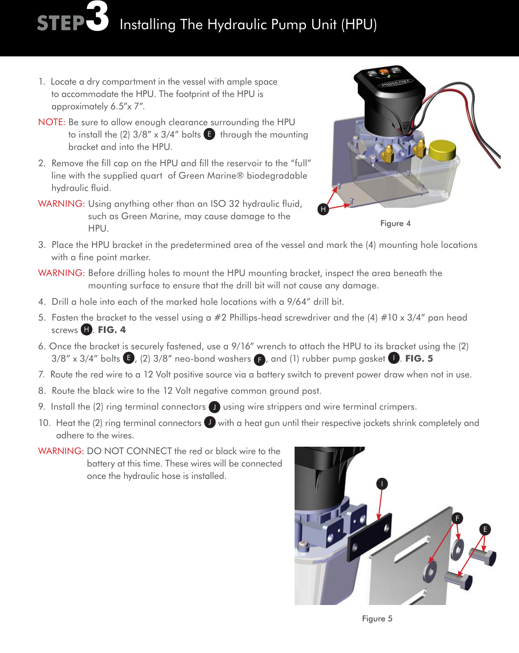 STEP3Installing The Hydraulic Pump Unit (HPU)Figure 4H1.  Locate a dry compartment in the vessel with ample space to accommodate the HPU. The footprint of the HPU is approximately 6.5”x 7”.NOTE:  Be sure to allow enough clearance surrounding the HPU to install the (2) 3/8” x 3/4” bolts  E  through the mounting bracket and into the HPU.2.  Remove the ﬁll cap on the HPU and ﬁll the reservoir to the “full” line with the supplied quart  of Green Marine® biodegradable hydraulic ﬂuid.WARNING:  Using anything other than an ISO 32 hydraulic ﬂuid, such as Green Marine, may cause damage to the HPU.3.  Place the HPU bracket in the predetermined area of the vessel and mark the (4) mounting hole locations with a ﬁne point marker.WARNING:  Before drilling holes to mount the HPU mounting bracket, inspect the area beneath the mounting surface to ensure that the drill bit will not cause any damage.4.  Drill a hole into each of the marked hole locations with a 9/64” drill bit.5.  Fasten the bracket to the vessel using a #2 Phillips-head screwdriver and the (4) #10 x 3/4” pan head screws  H. FIG. 46. Once the bracket is securely fastened, use a 9/16” wrench to attach the HPU to its bracket using the (2) 3/8” x 3/4” bolts E, (2) 3/8” neo-bond washers  F, and (1) rubber pump gasket  I. FIG. 57.  Route the red wire to a 12 Volt positive source via a battery switch to prevent power draw when not in use.8.  Route the black wire to the 12 Volt negative common ground post.9.  Install the (2) ring terminal connectors  J using wire strippers and wire terminal crimpers. 10.   Heat the (2) ring terminal connectors  J with a heat gun until their respective jackets shrink completely and adhere to the wires.WARNING:  DO NOT CONNECT the red or black wire to the battery at this time. These wires will be connected once the hydraulic hose is installed.Figure 5IEF