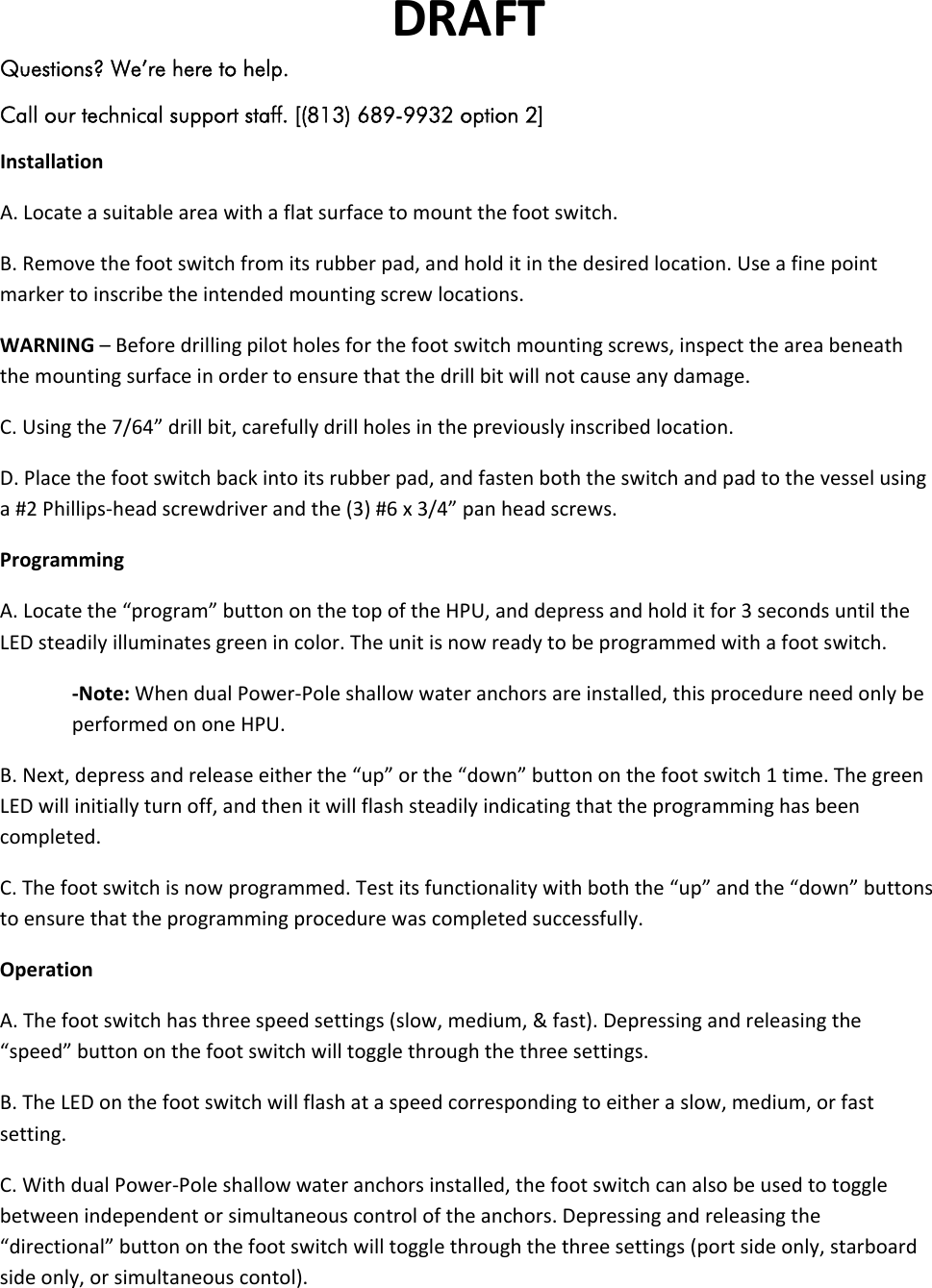 DRAFTQuestions? We’re here to help. Call our technical support staff. [(813) 689-9932 option 2] InstallationA.Locateasuitableareawithaflatsurfacetomountthefootswitch.B.Removethefootswitchfromitsrubberpad,andholditinthedesiredlocation.Useafinepointmarkertoinscribetheintendedmountingscrewlocations.WARNING–Beforedrillingpilotholesforthefootswitchmountingscrews,inspecttheareabeneaththemountingsurfaceinordertoensurethatthedrillbitwillnotcauseanydamage.C.Usingthe7/64”drillbit,carefullydrillholesinthepreviouslyinscribedlocation.D.Placethefootswitchbackintoitsrubberpad,andfastenboththeswitchandpadtothevesselusinga#2Phillips‐headscrewdriverandthe(3)#6x3/4”panheadscrews.ProgrammingA.Locatethe“program”buttononthetopoftheHPU,anddepressandholditfor3secondsuntiltheLEDsteadilyilluminatesgreenincolor.Theunitisnowreadytobeprogrammedwithafootswitch.‐Note:WhendualPower‐Poleshallowwateranchorsareinstalled,thisprocedureneedonlybeperformedononeHPU.B.Next,depressandreleaseeitherthe“up”orthe“down”buttononthefootswitch1time.ThegreenLEDwillinitiallyturnoff,andthenitwillflashsteadilyindicatingthattheprogramminghasbeencompleted.C.Thefootswitchisnowprogrammed.Testitsfunctionalitywithboththe“up”andthe“down”buttonstoensurethattheprogrammingprocedurewascompletedsuccessfully.OperationA.Thefootswitchhasthreespeedsettings(slow,medium,&amp;fast).Depressingandreleasingthe“speed”buttononthefootswitchwilltogglethroughthethreesettings.B.TheLEDonthefootswitchwillflashataspeedcorrespondingtoeitheraslow,medium,orfastsetting.C.WithdualPower‐Poleshallowwateranchorsinstalled,thefootswitchcanalsobeusedtotogglebetweenindependentorsimultaneouscontroloftheanchors.Depressingandreleasingthe“directional”buttononthefootswitchwilltogglethroughthethreesettings(portsideonly,starboardsideonly,orsimultaneouscontol).