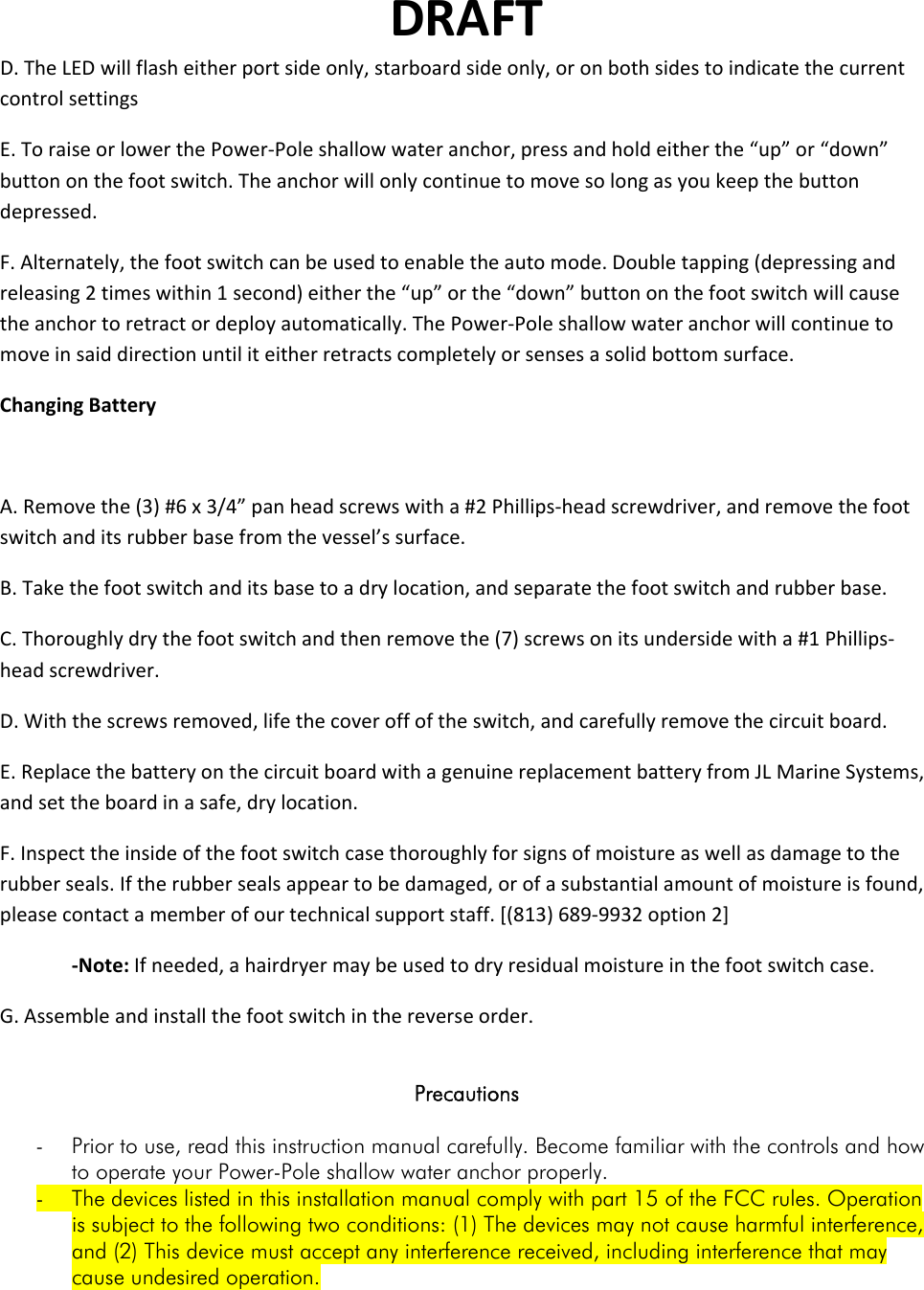 DRAFTD.TheLEDwillflasheitherportsideonly,starboardsideonly,oronbothsidestoindicatethecurrentcontrolsettingsE.ToraiseorlowerthePower‐Poleshallowwateranchor,pressandholdeitherthe“up”or“down”buttononthefootswitch.Theanchorwillonlycontinuetomovesolongasyoukeepthebuttondepressed.F.Alternately,thefootswitchcanbeusedtoenabletheautomode.Doubletapping(depressingandreleasing2timeswithin1second)eitherthe“up”orthe“down”buttononthefootswitchwillcausetheanchortoretractordeployautomatically.ThePower‐Poleshallowwateranchorwillcontinuetomoveinsaiddirectionuntiliteitherretractscompletelyorsensesasolidbottomsurface.ChangingBatteryA.Removethe(3)#6x3/4”panheadscrewswitha#2Phillips‐headscrewdriver,andremovethefootswitchanditsrubberbasefromthevessel’ssurface.B.Takethefootswitchanditsbasetoadrylocation,andseparatethefootswitchandrubberbase.C.Thoroughlydrythefootswitchandthenremovethe(7)screwsonitsundersidewitha#1Phillips‐headscrewdriver.D.Withthescrewsremoved,lifethecoveroffoftheswitch,andcarefullyremovethecircuitboard.E.ReplacethebatteryonthecircuitboardwithagenuinereplacementbatteryfromJLMarineSystems,andsettheboardinasafe,drylocation.F.Inspecttheinsideofthefootswitchcasethoroughlyforsignsofmoistureaswellasdamagetotherubberseals.Iftherubbersealsappeartobedamaged,orofasubstantialamountofmoistureisfound,pleasecontactamemberofourtechnicalsupportstaff.[(813)689‐9932option2]‐Note:Ifneeded,ahairdryermaybeusedtodryresidualmoistureinthefootswitchcase.G.Assembleandinstallthefootswitchinthereverseorder. Precautions  - Prior to use, read this instruction manual carefully. Become familiar with the controls and how to operate your Power-Pole shallow water anchor properly. - The devices listed in this installation manual comply with part 15 of the FCC rules. Operation is subject to the following two conditions: (1) The devices may not cause harmful interference, and (2) This device must accept any interference received, including interference that may cause undesired operation. 