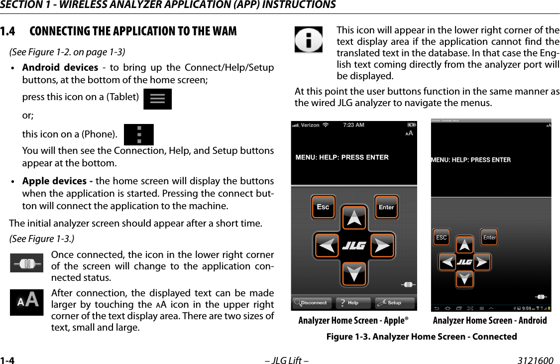 SECTION 1 - WIRELESS ANALYZER APPLICATION (APP) INSTRUCTIONS1-4 &ndash; JLG Lift &ndash; 31216001.4 CONNECTING THE APPLICATION TO THE WAM(See Figure 1-2. on page 1-3)&bull;Android devices - to bring up the Connect/Help/Setupbuttons, at the bottom of the home screen;press this icon on a (Tablet)  or;this icon on a (Phone).   You will then see the Connection, Help, and Setup buttonsappear at the bottom.&bull; Apple devices - the home screen will display the buttonswhen the application is started. Pressing the connect but-ton will connect the application to the machine.The initial analyzer screen should appear after a short time.(See Figure 1-3.)Once connected, the icon in the lower right cornerof the screen will change to the application con-nected status.After connection, the displayed text can be madelarger by touching the AA icon in the upper rightcorner of the text display area. There are two sizes oftext, small and large.This icon will appear in the lower right corner of thetext display area if the application cannot find thetranslated text in the database. In that case the Eng-lish text coming directly from the analyzer port willbe displayed.At this point the user buttons function in the same manner asthe wired JLG analyzer to navigate the menus. Analyzer Home Screen - Apple&reg; Analyzer Home Screen - AndroidFigure 1-3. Analyzer Home Screen - Connected