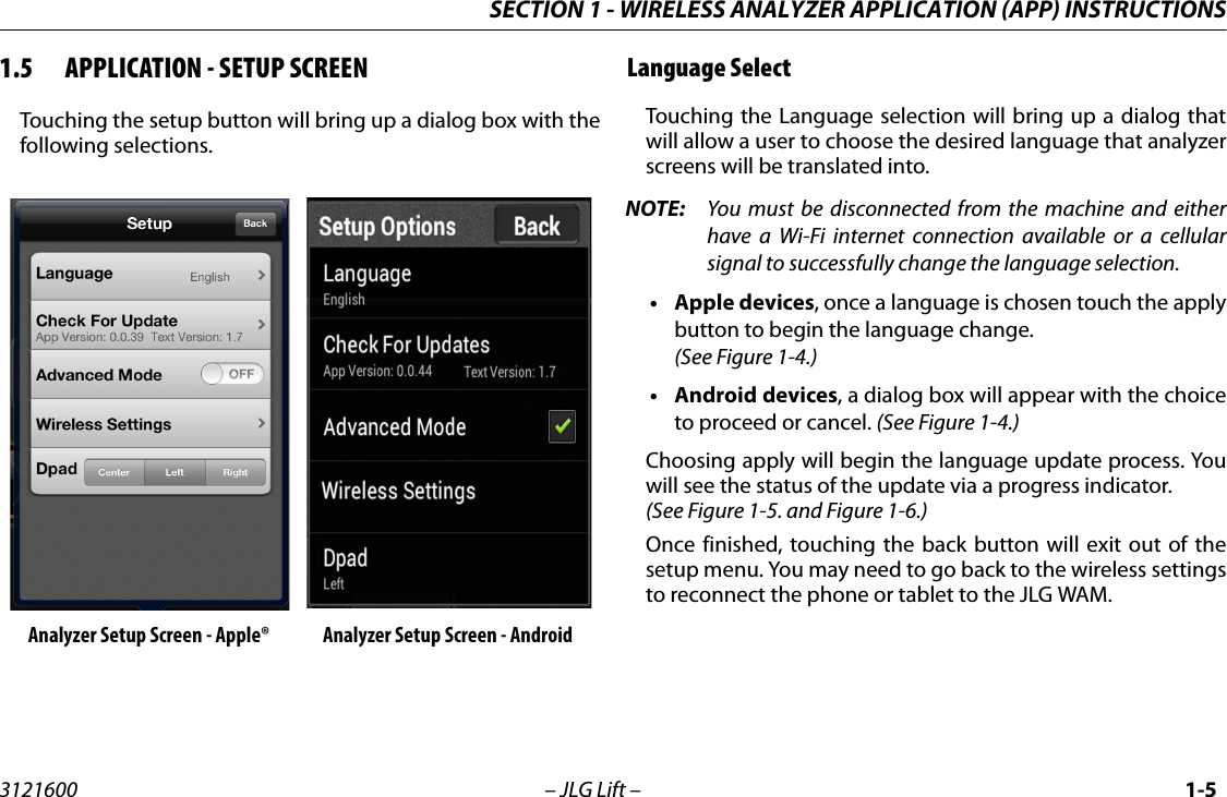 SECTION 1 - WIRELESS ANALYZER APPLICATION (APP) INSTRUCTIONS3121600 &ndash; JLG Lift &ndash; 1-51.5 APPLICATION - SETUP SCREENTouching the setup button will bring up a dialog box with thefollowing selections.Language SelectTouching the Language selection will bring up a dialog thatwill allow a user to choose the desired language that analyzerscreens will be translated into.NOTE: You must be disconnected from the machine and eitherhave a Wi-Fi internet connection available or a cellularsignal to successfully change the language selection.&bull;Apple devices, once a language is chosen touch the applybutton to begin the language change.(See Figure 1-4.)&bull;Android devices, a dialog box will appear with the choiceto proceed or cancel. (See Figure 1-4.)Choosing apply will begin the language update process. Youwill see the status of the update via a progress indicator.(See Figure 1-5. and Figure 1-6.)Once finished, touching the back button will exit out of thesetup menu. You may need to go back to the wireless settingsto reconnect the phone or tablet to the JLG WAM.Analyzer Setup Screen - Apple&reg; Analyzer Setup Screen - Android