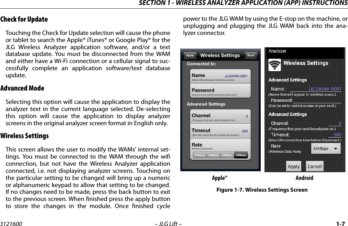 SECTION 1 - WIRELESS ANALYZER APPLICATION (APP) INSTRUCTIONS3121600 &ndash; JLG Lift &ndash; 1-7Check for UpdateTouching the Check for Update selection will cause the phoneor tablet to search the Apple&reg; iTunes&reg; or Google Play&reg; for theJLG Wireless Analyzer application software, and/or a textdatabase update. You must be disconnected from the WAMand either have a Wi-Fi connection or a cellular signal to suc-cessfully complete an application software/text databaseupdate.Advanced ModeSelecting this option will cause the application to display theanalyzer text in the current language selected. De-selectingthis option will cause the application to display analyzerscreens in the original analyzer screen format in English only.Wireless SettingsThis screen allows the user to modify the WAMs' internal set-tings. You must be connected to the WAM through the wificonnection, but not have the Wireless Analyzer applicationconnected, i.e. not displaying analyzer screens. Touching onthe particular setting to be changed will bring up a numericor alphanumeric keypad to allow that setting to be changed.If no changes need to be made, press the back button to exitto the previous screen. When finished press the apply buttonto store the changes in the module. Once finished cyclepower to the JLG WAM by using the E-stop on the machine, orunplugging and plugging the JLG WAM back into the ana-lyzer connector.Apple&reg; AndroidFigure 1-7. Wireless Settings Screen