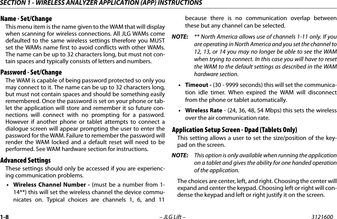 SECTION 1 - WIRELESS ANALYZER APPLICATION (APP) INSTRUCTIONS1-8 &ndash; JLG Lift &ndash; 3121600Name - Set/ChangeThis menu item is the name given to the WAM that will displaywhen scanning for wireless connections. All JLG WAMs comedefaulted to the same wireless settings therefore you MUSTset the WAMs name first to avoid conflicts with other WAMs.The name can be up to 32 characters long, but must not con-tain spaces and typically consists of letters and numbers.Password - Set/ChangeThe WAM is capable of being password protected so only youmay connect to it. The name can be up to 32 characters long,but must not contain spaces and should be something easilyremembered. Once the password is set on your phone or tab-let the application will store and remember it so future con-nections will connect with no prompting for a password.However if another phone or tablet attempts to connect adialogue screen will appear prompting the user to enter thepassword for the WAM. Failure to remember the password willrender the WAM locked and a default reset will need to beperformed. See WAM hardware section for instructions.Advanced SettingsThese settings should only be accessed if you are experienc-ing communication problems.&bull; Wireless Channel Number - (must be a number from 1-14**) this will set the wireless channel the device commu-nicates on. Typical choices are channels 1, 6, and 11because there is no communication overlap betweenthese but any channel can be selected. NOTE: ** North America allows use of channels 1-11 only. If youare operating in North America and you set the channel to12, 13, or 14 you may no longer be able to see the WAMwhen trying to connect. In this case you will have to resetthe WAM to the default settings as described in the WAMhardware section.&bull;Timeout - (30 - 9999 seconds) this will set the communica-tion idle timer. When expired the WAM will disconnectfrom the phone or tablet automatically.&bull; Wireless Rate - (24, 36, 48, 54 Mbps) this sets the wirelessover the air communication rate. Application Setup Screen - Dpad (Tablets Only)This setting allows a user to set the size/position of the key-pad on the screen.NOTE: This option is only available when running the applicationon a tablet and gives the ability for one handed operationof the application. The choices are center, left, and right. Choosing the center willexpand and center the keypad. Choosing left or right will con-dense the keypad and left or right justify it on the screen.