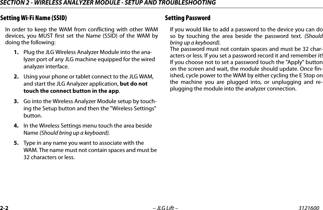 SECTION 2 - WIRELESS ANALYZER MODULE - SETUP AND TROUBLESHOOTING2-2 &ndash; JLG Lift &ndash; 3121600Setting Wi-Fi Name (SSID)In order to keep the WAM from conflicting with other WAMdevices, you MUST first set the Name (SSID) of the WAM bydoing the following:1. Plug the JLG Wireless Analyzer Module into the ana-lyzer port of any JLG machine equipped for the wired analyzer interface. 2. Using your phone or tablet connect to the JLG WAM, and start the JLG Analyzer application, but do not touch the connect button in the app.3. Go into the Wireless Analyzer Module setup by touch-ing the Setup button and then the "Wireless Settings" button.4. In the Wireless Settings menu touch the area beside Name (Should bring up a keyboard).5. Type in any name you want to associate with the WAM. The name must not contain spaces and must be 32 characters or less.Setting PasswordIf you would like to add a password to the device you can doso by touching the area beside the password text. (Shouldbring up a keyboard).The password must not contain spaces and must be 32 char-acters or less. If you set a password record it and remember it!If you choose not to set a password touch the "Apply" buttonon the screen and wait, the module should update. Once fin-ished, cycle power to the WAM by either cycling the E Stop onthe machine you are plugged into, or unplugging and re-plugging the module into the analyzer connection.