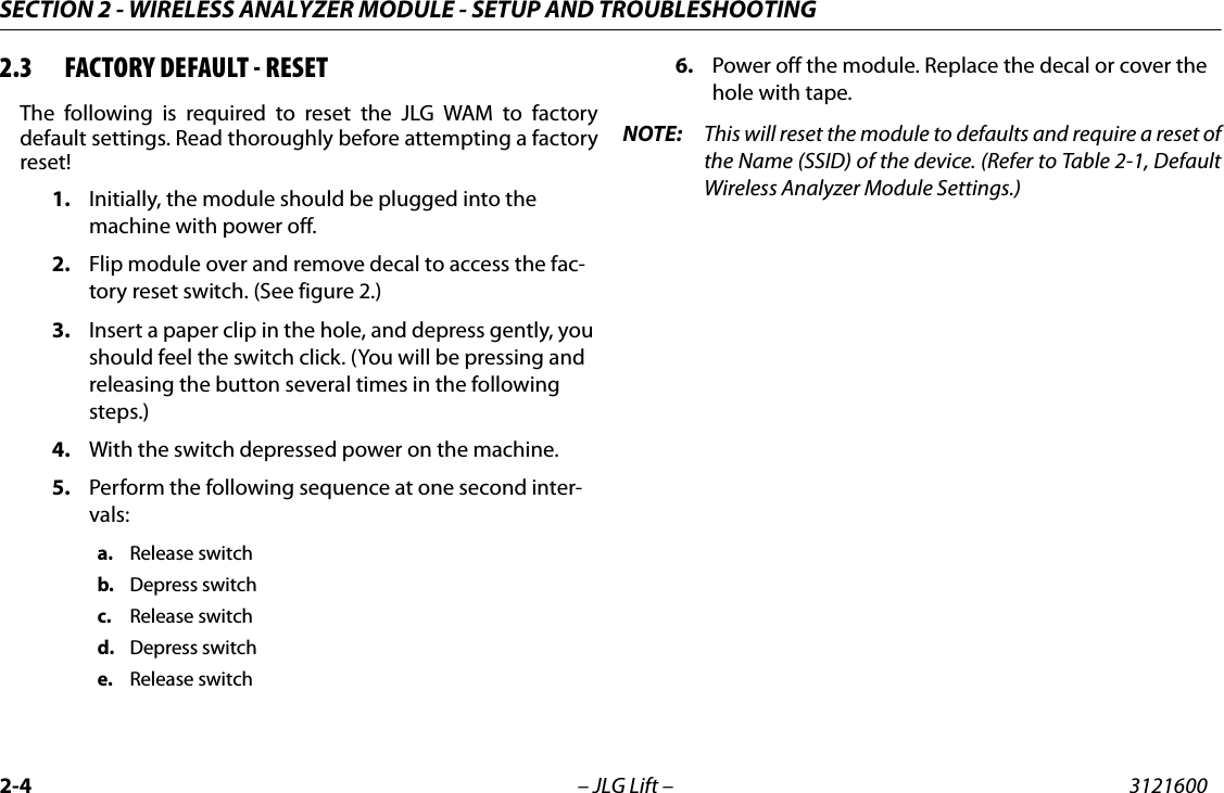SECTION 2 - WIRELESS ANALYZER MODULE - SETUP AND TROUBLESHOOTING2-4 &ndash; JLG Lift &ndash; 31216002.3 FACTORY DEFAULT - RESETThe following is required to reset the JLG WAM to factorydefault settings. Read thoroughly before attempting a factoryreset!1. Initially, the module should be plugged into the machine with power off.2. Flip module over and remove decal to access the fac-tory reset switch. (See figure 2.)3. Insert a paper clip in the hole, and depress gently, you should feel the switch click. (You will be pressing and releasing the button several times in the following steps.)4. With the switch depressed power on the machine.5. Perform the following sequence at one second inter-vals:a. Release switchb. Depress switchc. Release switchd. Depress switche. Release switch6. Power off the module. Replace the decal or cover the hole with tape.NOTE: This will reset the module to defaults and require a reset ofthe Name (SSID) of the device. (Refer to Table 2-1, DefaultWireless Analyzer Module Settings.)