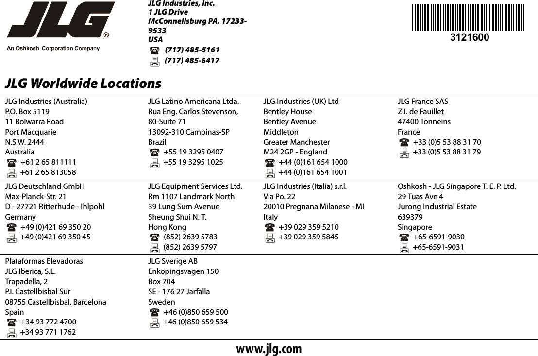JLG Industries, Inc.1 JLG DriveMcConnellsburg PA. 17233-9533USA  (717) 485-5161  (717) 485-6417JLG Worldwide LocationsJLG Industries (Australia)P.O. Box 511911 Bolwarra RoadPort MacquarieN.S.W. 2444Australia  +61 2 65 811111  +61 2 65 813058JLG Latino Americana Ltda.Rua Eng. Carlos Stevenson,80-Suite 7113092-310 Campinas-SPBrazil  +55 19 3295 0407  +55 19 3295 1025JLG Industries (UK) LtdBentley HouseBentley AvenueMiddletonGreater ManchesterM24 2GP - England  +44 (0)161 654 1000  +44 (0)161 654 1001JLG France SASZ.I. de Fauillet47400 TonneinsFrance  +33 (0)5 53 88 31 70  +33 (0)5 53 88 31 79JLG Deutschland GmbHMax-Planck-Str. 21D - 27721 Ritterhude - IhlpohlGermany  +49 (0)421 69 350 20  +49 (0)421 69 350 45JLG Equipment Services Ltd.Rm 1107 Landmark North39 Lung Sum AvenueSheung Shui N. T.Hong Kong  (852) 2639 5783  (852) 2639 5797JLG Industries (Italia) s.r.l.Via Po. 2220010 Pregnana Milanese - MIItaly  +39 029 359 5210  +39 029 359 5845Oshkosh - JLG Singapore T. E. P. Ltd.29 Tuas Ave 4Jurong Industrial Estate639379Singapore  +65-6591-9030  +65-6591-9031Plataformas Elevadoras JLG Iberica, S.L.Trapadella, 2P. I .  C a s t e l l b i s b a l  S u r08755 Castellbisbal, BarcelonaSpain  +34 93 772 4700  +34 93 771 1762JLG Sverige ABEnkopingsvagen 150Box 704SE - 176 27 JarfallaSweden  +46 (0)850 659 500  +46 (0)850 659 534www.jlg.com3121600
